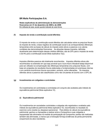 BR Malls Participações S.A.

      Notas explicativas da administração às demonstrações
      financeiras em 31 de dezembro de 2009 e de 2008
      Em milhares de reais, exceto quando indicado de outra forma




(f)   Imposto de renda e contribuição social diferidos



      O imposto de renda e a contribuição social diferidos são calculados sobre os prejuízos fiscais
      do imposto de renda, a base negativa de contribuição social e as correspondentes diferenças
      temporárias entre as bases de cálculo do imposto sobre ativos e passivos e os valores
      contábeis das demonstrações financeiras. As alíquotas desses impostos, definidas
      atualmente para determinação desses créditos diferidos, são de 25% para o imposto de renda
      e de 9% para a contribuição social (Nota explicativa 7(a)).



      Impostos diferidos passivos são totalmente reconhecidos. Impostos diferidos ativos são
      reconhecidos na extensão em que seja provável que o lucro futuro tributável esteja disponível
      para ser utilizado na compensação das diferenças temporárias e/ou prejuízos fiscais, com
      base em projeções de resultados futuros elaboradas e fundamentadas em premissas internas
      e em cenários econômicos futuros que podem, portanto, sofrer alterações. Os impostos
      diferidos ativos e passivos são classificados como não circulantes de acordo com o CPC 26.



(g)   Investimentos em coligadas e controladas



      Os investimentos em controladas e controladas em conjunto são avaliados pelo método de
      equivalência patrimonial (Nota explicativa 10).



      (i)   Equivalência patrimonial



      Os investimentos em sociedades controladas e coligadas são registrados e avaliados pelo
      método de equivalência patrimonial (Nota explicativa 10), reconhecidos no resultado do
      exercício como receita (ou despesa) operacional. Para efeitos do cálculo da equivalência
      patrimonial, ganhos ou transações a realizar entre a Companhia e suas coligadas e
      equiparadas são eliminados na medida da participação da Companhia; perdas não realizadas
      também são eliminadas, a menos que a transação forneça evidências de perda permanente
      (impairment) do ativo transferido.


                                                       112
 