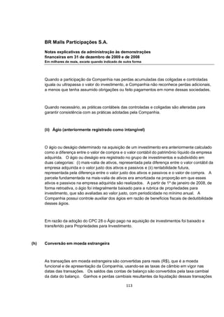 BR Malls Participações S.A.

      Notas explicativas da administração às demonstrações
      financeiras em 31 de dezembro de 2009 e de 2008
      Em milhares de reais, exceto quando indicado de outra forma




      Quando a participação da Companhia nas perdas acumuladas das coligadas e controladas
      iguala ou ultrapassa o valor do investimento, a Companhia não reconhece perdas adicionais,
      a menos que tenha assumido obrigações ou feito pagamentos em nome dessas sociedades.



      Quando necessário, as práticas contábeis das controladas e coligadas são alteradas para
      garantir consistência com as práticas adotadas pela Companhia.



      (ii) Ágio (anteriormente registrado como intangível)



      O ágio ou deságio determinado na aquisição de um investimento era anteriormente calculado
      como a diferença entre o valor de compra e o valor contábil do patrimônio líquido da empresa
      adquirida. O ágio ou deságio era registrado no grupo de investimentos e subdividido em
      duas categorias: (i) mais-valia de ativos, representada pela diferença entre o valor contábil da
      empresa adquirida e o valor justo dos ativos e passivos e (ii) rentabilidade futura,
      representada pela diferença entre o valor justo dos ativos e passivos e o valor de compra. A
      parcela fundamentada na mais-valia de ativos era amortizada na proporção em que esses
      ativos e passivos na empresa adquirida são realizados. A partir de 1º de janeiro de 2008, de
      forma retroativa, o ágio foi integralmente baixado para a rubrica de propriedades para
      investimento, que são avaliadas ao valor justo, com periodicidade no mínimo anual. A
      Companhia possui controle auxiliar dos ágios em razão de benefícios fiscais de dedutibilidade
      desses ágios.



      Em razão da adoção do CPC 28 o Ágio pago na aquisição de investimentos foi baixado e
      transferido para Propriedades para Investimento.



(h)   Conversão em moeda estrangeira



      As transações em moeda estrangeira são convertidas para reais (R$), que é a moeda
      funcional e de apresentação da Companhia, usando-se as taxas de câmbio em vigor nas
      datas das transações. Os saldos das contas de balanço são convertidos pela taxa cambial
      da data do balanço. Ganhos e perdas cambiais resultantes da liquidação dessas transações

                                                       113
 