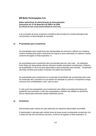 BR Malls Participações S.A.

      Notas explicativas da administração às demonstrações
      financeiras em 31 de dezembro de 2009 e de 2008
      Em milhares de reais, exceto quando indicado de outra forma




      e da conversão de ativos e passivos monetários denominados em moeda estrangeira são
      reconhecidos na demonstração do resultado.



(i)   Propriedades para investimento



      As propriedades para investimento são representadas por terrenos e edifícios em shopping
      centers mantidos para auferir rendimento de aluguel ou para valorização do capital ou ambas
      conforme divulgado na Nota explicativa 11.



      As propriedades para investimento são reconhecidas pelo seu valor justo. As avaliações
      foram feitas por especialistas internos utilizando modelo proprietário considerando o histórico
      de rentabilidade e o fluxo de caixa descontado a taxas praticadas pelo mercado. Anualmente
      são feitas revisões para avaliar mudanças nos saldos reconhecidos.



      As propriedades para investimento em construção (Greenfields) são reconhecidas pelo custo
      de construção até o momento em que entrem em operação ou quando a Companhia consiga
      mensurar com confiabilidade o valor justo do ativo.



      O valor justo das propriedades para investimento não reflete os investimentos futuros de
      capital fixo que aumentem o valor das propriedades e também não refletem os benefícios
      futuros relacionados derivados desses dispêndios futuros.



(j)   Imobilizado



      Demonstrado pelos valores de custo deduzidos da respectiva depreciação acumulada.

      A depreciação é calculada pelo método linear às taxas anuais consideradas compatíveis com
      o tempo de vida útil e econômica dos bens, conforme divulgadas na Nota explicativa 12.



                                                       114
 