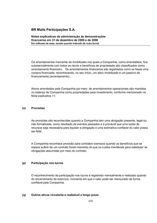 BR Malls Participações S.A.

      Notas explicativas da administração às demonstrações
      financeiras em 31 de dezembro de 2009 e de 2008
      Em milhares de reais, exceto quando indicado de outra forma




      Os arrendamentos mercantis de imobilizado nos quais a Companhia, como arrendatária, fica
      substancialmente com todos os riscos e benefícios de propriedade são classificados como
      arrendamento financeiro. Os arrendamentos financeiros são registrados como se fosse uma
      compra financiada, reconhecendo, no seu início, um ativo imobilizado e um passivo de
      financiamento (arrendamento).



      Ativos arrendados pela Companhia por meio de arrendamentos operacionais são mantidos
      no balanço de Companhia como propriedades para investimento, conforme mencionado na
      Nota explicativa 11.



(o)   Provisões



      As provisões são reconhecidas quando a Companhia tem uma obrigação presente, legal ou
      não formalizada, como resultado de eventos passados e é provável que uma saída de
      recursos seja necessária para liquidar a obrigação e uma estimativa confiável do valor possa
      ser feita.



      A Companhia reconhece provisão para contratos onerosos quando os benefícios que se
      espera auferir de um contrato forem menores do que os custos inevitáveis para satisfazer as
      obrigações assumidas por meio do contrato.



(p)   Participação nos lucros



      O reconhecimento da participação nos lucros é registrado mensalmente e realizado quando
      do encerramento do exercício, momento em que o valor pode ser mensurado de forma
      confiável pela Companhia.



(q)   Outros ativos circulante e realizável a longo prazo

                                                       116
 