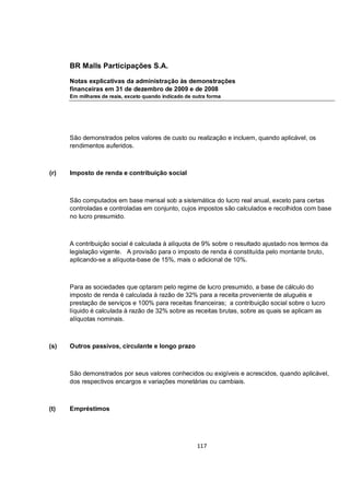 BR Malls Participações S.A.

      Notas explicativas da administração às demonstrações
      financeiras em 31 de dezembro de 2009 e de 2008
      Em milhares de reais, exceto quando indicado de outra forma




      São demonstrados pelos valores de custo ou realização e incluem, quando aplicável, os
      rendimentos auferidos.



(r)   Imposto de renda e contribuição social



      São computados em base mensal sob a sistemática do lucro real anual, exceto para certas
      controladas e controladas em conjunto, cujos impostos são calculados e recolhidos com base
      no lucro presumido.



      A contribuição social é calculada à alíquota de 9% sobre o resultado ajustado nos termos da
      legislação vigente. A provisão para o imposto de renda é constituída pelo montante bruto,
      aplicando-se a alíquota-base de 15%, mais o adicional de 10%.



      Para as sociedades que optaram pelo regime de lucro presumido, a base de cálculo do
      imposto de renda é calculada à razão de 32% para a receita proveniente de aluguéis e
      prestação de serviços e 100% para receitas financeiras; a contribuição social sobre o lucro
      líquido é calculada à razão de 32% sobre as receitas brutas, sobre as quais se aplicam as
      alíquotas nominais.



(s)   Outros passivos, circulante e longo prazo



      São demonstrados por seus valores conhecidos ou exigíveis e acrescidos, quando aplicável,
      dos respectivos encargos e variações monetárias ou cambiais.



(t)   Empréstimos




                                                       117
 