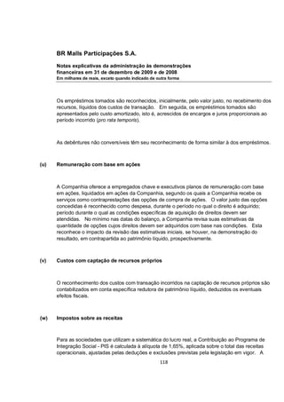 BR Malls Participações S.A.

      Notas explicativas da administração às demonstrações
      financeiras em 31 de dezembro de 2009 e de 2008
      Em milhares de reais, exceto quando indicado de outra forma




      Os empréstimos tomados são reconhecidos, inicialmente, pelo valor justo, no recebimento dos
      recursos, líquidos dos custos de transação. Em seguida, os empréstimos tomados são
      apresentados pelo custo amortizado, isto é, acrescidos de encargos e juros proporcionais ao
      período incorrido (pro rata temporis).



      As debêntures não conversíveis têm seu reconhecimento de forma similar à dos empréstimos.



(u)   Remuneração com base em ações



      A Companhia oferece a empregados chave e executivos planos de remuneração com base
      em ações, liquidados em ações da Companhia, segundo os quais a Companhia recebe os
      serviços como contraprestações das opções de compra de ações. O valor justo das opções
      concedidas é reconhecido como despesa, durante o período no qual o direito é adquirido;
      período durante o qual as condições específicas de aquisição de direitos devem ser
      atendidas. No mínimo nas datas do balanço, a Companhia revisa suas estimativas da
      quantidade de opções cujos direitos devem ser adquiridos com base nas condições. Esta
      reconhece o impacto da revisão das estimativas iniciais, se houver, na demonstração do
      resultado, em contrapartida ao patrimônio líquido, prospectivamente.



(v)   Custos com captação de recursos próprios



      O reconhecimento dos custos com transação incorridos na captação de recursos próprios são
      contabilizados em conta específica redutora de patrimônio líquido, deduzidos os eventuais
      efeitos fiscais.



(w)   Impostos sobre as receitas



      Para as sociedades que utilizam a sistemática do lucro real, a Contribuição ao Programa de
      Integração Social - PIS é calculada à alíquota de 1,65%, aplicada sobre o total das receitas
      operacionais, ajustadas pelas deduções e exclusões previstas pela legislação em vigor. A
                                                       118
 