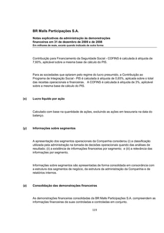 BR Malls Participações S.A.

      Notas explicativas da administração às demonstrações
      financeiras em 31 de dezembro de 2009 e de 2008
      Em milhares de reais, exceto quando indicado de outra forma




      Contribuição para Financiamento da Seguridade Social - COFINS é calculada à alíquota de
      7,60%, aplicável sobre a mesma base de cálculo do PIS.



      Para as sociedades que optaram pelo regime do lucro presumido, a Contribuição ao
      Programa de Integração Social - PIS é calculada à alíquota de 0,65%, aplicada sobre o total
      das receitas operacionais e financeiras. A COFINS é calculada à alíquota de 3%, aplicável
      sobre a mesma base de cálculo do PIS.



(x)   Lucro líquido por ação



      Calculado com base na quantidade de ações, excluindo as ações em tesouraria na data do
      balanço.



(y)   Informações sobre segmentos



      A apresentação dos segmentos operacionais da Companhia considerou (i) a classificação
      utilizada pela administração na tomada de decisões operacionais quando das análises de
      resultado; (ii) a existência de informações financeiras por segmento; e (iii) a relevância das
      informações por segmento.



      Informações sobre segmentos são apresentadas de forma consolidada em consonância com
      a estrutura dos segmentos de negócio, da estrutura da administração da Companhia e de
      relatórios internos.



(z)   Consolidação das demonstrações financeiras



      As demonstrações financeiras consolidadas da BR Malls Participações S.A. compreendem as
      informações financeiras de suas controladas e controladas em conjunto.

                                                       119
 