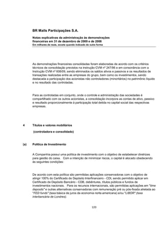 BR Malls Participações S.A.

      Notas explicativas da administração às demonstrações
      financeiras em 31 de dezembro de 2009 e de 2008
      Em milhares de reais, exceto quando indicado de outra forma




      As demonstrações financeiras consolidadas foram elaboradas de acordo com os critérios
      técnicos de consolidação previstos na instrução CVM nº 247/96 e em consonância com a
      Instrução CVM nº 608/09, sendo eliminados os saldos ativos e passivos e os resultados de
      transações realizadas entre as empresas do grupo, bem como os investimentos, sendo
      destacada a participação dos acionistas não controladores (minoritários) no patrimônio líquido
      e no resultado das controladas.



      Para as controladas em conjunto, onde o controle e administração das sociedades é
      compartilhado com os outros acionistas, a consolidação incorpora as contas de ativo, passivo
      e resultado proporcionalmente à participação total detida no capital social das respectivas
      empresas.




4     Títulos e valores mobiliários

      (controladora e consolidado)



(a)   Política de Investimento


      A Companhia possui uma política de investimento com o objetivo de estabelecer diretrizes
      para gestão do caixa. Com a intenção de minimizar riscos, o capital é alocado obedecendo
      às seguintes condições:



      De acordo com esta política são permitidas aplicações conservadoras com o objetivo de
      atingir 100% do Certificado de Depósito Interfinanceiro - CDI, sendo permitido aplicar em
      Certificado de Depósito Bancário - CDB, debêntures, títulos públicos e fundos de
      investimentos nacionais. Para os recursos internacionais, são permitidas aplicações em "time
      deposits" e outras alternativas conservadoras com remuneração pré ou pós-fixada atrelada ao
      "FED funds" (taxa básica de juros da economia norte-americana) e/ou "LIBOR" (taxa
      interbancária de Londres).


                                                       120
 