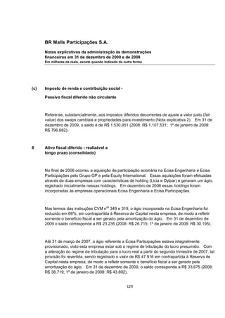 BR Malls Participações S.A.

      Notas explicativas da administração às demonstrações
      financeiras em 31 de dezembro de 2009 e de 2008
      Em milhares de reais, exceto quando indicado de outra forma




(c)   Imposto de renda e contribuição social -

      Passivo fiscal diferido não circulante



      Refere-se, substancialmente, aos impostos diferidos decorrentes de ajuste a valor justo (fair
      value) dos swaps cambiais e propriedades para investimento (Nota explicativa 2). Em 31 de
      dezembro de 2009, o saldo é de R$ 1.530.951 (2008: R$ 1.107.531; 1º de janeiro de 2008:
      R$ 796.682).



8     Ativo fiscal diferido - realizável a
      longo prazo (consolidado)



      No final de 2006 ocorreu a aquisição de participação acionária na Ecisa Engenharia e Ecisa
      Participações pelo Grupo GP e pela Equity International. Essas aquisições foram efetuadas
      através de duas empresas com características de holding (Licia e Dylpar) e geraram um ágio,
      registrado inicialmente nessas holdings. Em dezembro de 2006 essas holdings foram
      incorporadas às empresas operacionais Ecisa Engenharia e Ecisa Participações.



      Nos termos das instruções CVM nos 349 e 319, o ágio incorporado na Ecisa Engenharia foi
      reduzido em 66%, em contrapartida à Reserva de Capital nesta empresa, de modo a refletir
      somente o benefício fiscal a ser gerado pela amortização do ágio. Em 31 de dezembro de
      2009 o saldo corresponde a R$ 23.235 (2008: R$ 26.715; 1º de janeiro de 2008: R$ 30.195).



      Até 31 de março de 2007, o ágio referente a Ecisa Participações estava integralmente
      provisionado, visto esta empresa estar sob o regime de tributação do lucro presumido. Com
      a alteração do regime de tributação para o lucro real a partir do segundo trimestre de 2007, tal
      provisão foi revertida, sendo registrado o valor de R$ 47.916 em contrapartida à Reserva de
      Capital nesta empresa, de modo a refletir somente o benefício fiscal a ser gerado pela
      amortização do ágio. Em 31 de dezembro de 2009, o saldo corresponde a R$ 33.675 (2008:
      R$ 38.719; 1º de janeiro de 2008: R$ 43.802).


                                                       129
 