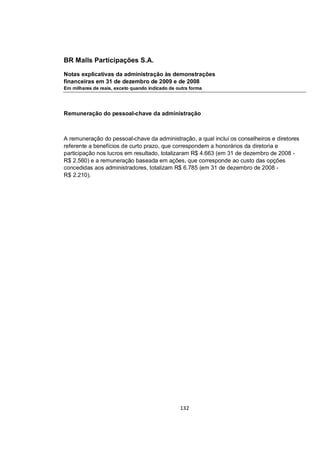 BR Malls Participações S.A.

Notas explicativas da administração às demonstrações
financeiras em 31 de dezembro de 2009 e de 2008
Em milhares de reais, exceto quando indicado de outra forma




Remuneração do pessoal-chave da administração



A remuneração do pessoal-chave da administração, a qual inclui os conselheiros e diretores
referente a benefícios de curto prazo, que correspondem a honorários da diretoria e
participação nos lucros em resultado, totalizaram R$ 4.663 (em 31 de dezembro de 2008 -
R$ 2.560) e a remuneração baseada em ações, que corresponde ao custo das opções
concedidas aos administradores, totalizam R$ 6.785 (em 31 de dezembro de 2008 -
R$ 2.210).




                                                 132
 