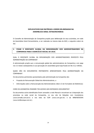 EXPLICATIVOS DAS MATÉRIAS A SEREM DELIBERADAS NA
                                ASSEMBLEIA GERAL EXTRAORDINÁRIA



O Conselho de Administração da Companhia propõe para deliberação de seus acionistas, em sede
de Assembleia Geral Extraordinária, a ser realizada na mesma data da AGO, a seguinte ordem do
dia:


I.     FIXAR O MONTANTE GLOBAL DA REMUNERAÇÃO DOS ADMINISTRADORES DA
       COMPANHIA PARA O EXERCÍCIO SOCIAL DE 2010.


QUAL O MONTANTE GLOBAL DA REMUNERAÇÃO DOS ADMINISTRADORES PROPOSTO PELA
ADMINISTRAÇÃO DA COMPANHIA?

A administração propôs que a remuneração global dos administradores da Companhia a ser paga
nos 12 meses subseqüentes à sua aprovação em assembleia geral seja fixada em R$ 15,2 milhões.


QUAIS     SÃO     OS   DOCUMENTOS         PERTINENTES       APRESENTADOS       PELA       ADMINISTRAÇÃO    DA
COMPANHIA?

Os documentos pertinentes apresentados pela administração da Companhia são:

       Proposta de Remuneração Global dos Administradores; e

       Informações sobre a Remuneração dos Administradores (Item 13 do Formulário de Referência)


COMO OS ACIONISTAS PODERÃO TER ACESSO AOS REFERIDOS DOCUMENTOS?

Os documentos acima identificados foram anexados a este Manual e encontram-se à disposição dos
acionistas   na    sede    social   da    Companhia,   no    seu   site   de   Relações     com   Investidores
(www.brmalls.com.br/ri)       e     nos   sites   da   CVM    (www.cvm.gov.br)        e    da   BM&FBOVESPA
(www.bmfbovespa.com.br).




                                                       14
 