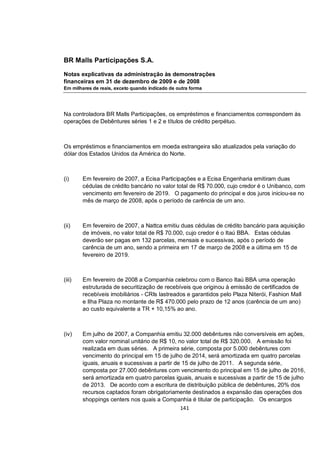 BR Malls Participações S.A.

Notas explicativas da administração às demonstrações
financeiras em 31 de dezembro de 2009 e de 2008
Em milhares de reais, exceto quando indicado de outra forma




Na controladora BR Malls Participações, os empréstimos e financiamentos correspondem às
operações de Debêntures séries 1 e 2 e títulos de crédito perpétuo.



Os empréstimos e financiamentos em moeda estrangeira são atualizados pela variação do
dólar dos Estados Unidos da América do Norte.



(i)     Em fevereiro de 2007, a Ecisa Participações e a Ecisa Engenharia emitiram duas
        cédulas de crédito bancário no valor total de R$ 70.000, cujo credor é o Unibanco, com
        vencimento em fevereiro de 2019. O pagamento do principal e dos juros iniciou-se no
        mês de março de 2008, após o período de carência de um ano.



(ii)    Em fevereiro de 2007, a Nattca emitiu duas cédulas de crédito bancário para aquisição
        de imóveis, no valor total de R$ 70.000, cujo credor é o Itaú BBA. Estas cédulas
        deverão ser pagas em 132 parcelas, mensais e sucessivas, após o período de
        carência de um ano, sendo a primeira em 17 de março de 2008 e a última em 15 de
        fevereiro de 2019.



(iii)   Em fevereiro de 2008 a Companhia celebrou com o Banco Itaú BBA uma operação
        estruturada de securitização de recebíveis que originou à emissão de certificados de
        recebíveis imobiliários - CRIs lastreados e garantidos pelo Plaza Niterói, Fashion Mall
        e Ilha Plaza no montante de R$ 470.000 pelo prazo de 12 anos (carência de um ano)
        ao custo equivalente a TR + 10,15% ao ano.



(iv)    Em julho de 2007, a Companhia emitiu 32.000 debêntures não conversíveis em ações,
        com valor nominal unitário de R$ 10, no valor total de R$ 320.000. A emissão foi
        realizada em duas séries. A primeira série, composta por 5.000 debêntures com
        vencimento do principal em 15 de julho de 2014, será amortizada em quatro parcelas
        iguais, anuais e sucessivas a partir de 15 de julho de 2011. A segunda série,
        composta por 27.000 debêntures com vencimento do principal em 15 de julho de 2016,
        será amortizada em quatro parcelas iguais, anuais e sucessivas a partir de 15 de julho
        de 2013. De acordo com a escritura de distribuição pública de debêntures, 20% dos
        recursos captados foram obrigatoriamente destinados a expansão das operações dos
        shoppings centers nos quais a Companhia é titular de participação. Os encargos
                                               141
 