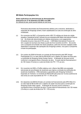 BR Malls Participações S.A.

Notas explicativas da administração às demonstrações
financeiras em 31 de dezembro de 2009 e de 2008
Em milhares de reais, exceto quando indicado de outra forma




         financeiros decorrentes dos financiamentos obtidos junto a terceiros, destinados a
         expansão de shoppings centers, foram capitalizados ao custo de construção do ativo
         imobilizado.

(v)      Em novembro de 2007, a Companhia emitiu US$ 175 milhões em títulos de crédito
         perpétuo ("perpetual bonds") através de sua subsidiária BR Malls International Finance
         Ltd. Os títulos são denominados em dólares americanos e com pagamentos
         trimestrais de juros à taxa de 9,75% ao ano. A BR Malls International Finance Ltd.
         tem a opção de recompra dos títulos a partir de 8 de novembro de 2012. De acordo
         com o prospecto de emissão dos títulos perpétuos, parte dos recursos captados serão
         destinados à expansão das operações dos shoppings centers, nos quais a Companhia
         é titular de participação.



(vi)     Em outubro de 2009 foi firmado um contrato de financiamento pela SPE Xangai
         Participações S.A. no valor total de R$ 94.643 com o objetivo de captar recursos para
         a construção do Shopping Center Granja Vianna. A liberação de recursos ocorre
         conforme o cronograma físico e financeiro da obra. O prazo total do financiamento é
         de 120 meses (10 anos) e o custo da dívida é de TR + 11% ao ano.



(vii)    Em novembro de 2009, a Proffito celebrou com o Banco Itaú BBA uma operação
         estruturada de securitização de recebíveis que originou a emissão de certificados de
         recebíveis imobiliários - CRIs lastreados e garantidos pelo Shopping Tamboré e
         Expansão do Tamboré, no montante de R$ 92.500 pelo prazo de 12 anos (carência de
         dois anos) ao custo equivalente de TR + 11,16% ao ano



(viii)   Em dezembro de 2009 foi firmado um contrato de financiamento pela SPE Sfida S.A.
         no valor total de R$ 32.000 com o objetivo de captar recursos para a construção do
         Shopping Center Sete Lagoas. A liberação de recursos ocorre conforme o
         cronograma físico e financeiro da obra. O prazo total do financiamento é de 120 meses
         (10 anos) e o custo da dívida é de TR + 10% ao ano.




                                                 142
 