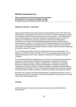 BR Malls Participações S.A.

Notas explicativas da administração às demonstrações
financeiras em 31 de dezembro de 2009 e de 2008
Em milhares de reais, exceto quando indicado de outra forma




Cláusulas contratuais - "covenants"



Alguns financiamentos da Companhia possuem cláusulas determinando níveis máximos de
endividamento e alavancagem, bem como níveis mínimos de cobertura de parcelas a vencer
e manutenção de saldos mínimos recebíveis em uma conta corrente. A Companhia possui
como uma das cláusulas contratuais de "covenants" das debêntures (série 1 e série 2) o
indicador de (i) Ebtida (lucro ou prejuízo operacional, adicionado da depreciação e
amortização e do resultado financeiro)/despesas financeiras líquidas, relativas a quatro
trimestres igual ou superior a 1,75 vezes e (ii) Dívida líquida (Empréstimos e financiamentos
menos caixa e equivalentes de caixa)/Ebtida (lucro ou prejuízo operacional, adicionado da
depreciação e amortização e do resultado financeiro), sendo o Ebtida do trimestre multiplicado
por 4 igual ou inferior a 3,4 vezes.

Em 31 de dezembro de 2009 o cálculo do indicador do primeiro covenant da série 1 das
debêntures é de 240,62 vezes e da série 2 é de 15,02 (ex variação cambial) vezes e do do
segundo covenants é de 0,21 vezes, estando em cumprimento as cláusulas contratuais
covenants.

Em 25 de janeiro de 2009 os debenturistas da 2ª série da 1ª emissão pública de debêntures
aprovaram o aprimoramento da redação de "Despesa financeira líquida" constante da
escritura de emissão, passando a figurar o seguinte texto: A diferença entre despesas
financeiras e receitas financeiras conforme demonstração do resultado do exercício da
Companhia, excluídas (i) quaisquer variações monetárias ou cambiais não desembolsadas
pela Companhia nos últimos 12 meses, (ii) as despesas financeiras não recorrentes relativas
à emissão de títulos e valores mobiliários no mercado de capitais, internacional ou nacional.

De acordo com a escritura da emissão das debêntures a Companhia poderá não cumprir as
cláusulas contratuais de "covenants" por mais de dois trimestres consecutivos ou por mais de
três períodos de desenquadramento.



Garantias



A Companhia possui os seguintes ativos dados em garantia de seus empréstimos e
financiamentos:



                                                 143
 