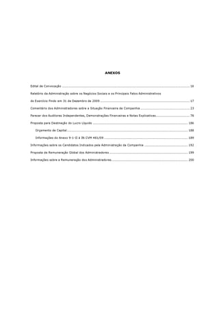 ANEXOS



Edital de Convocação ............................................................................................................................ 16

Relatório da Administração sobre os Negócios Sociais e os Principais Fatos Administrativos

do Exercício Findo em 31 de Dezembro de 2009 ....................................................................................... 17

Comentário dos Administradores sobre a Situação Financeira da Companhia ................................................ 23

Parecer dos Auditores Independentes, Demonstrações Financeiras e Notas Explicativas................................. 78

Proposta para Destinação do Lucro Líquido ............................................................................................ 186

    Orçamento de Capital..................................................................................................................... 188

    Informações do Anexo 9-1-II à IN CVM 481/09 ................................................................................. 189

Informações sobre os Candidatos Indicados pela Administração da Companhia .......................................... 192

Proposta de Remuneração Global dos Administradores ............................................................................ 199

Informações sobre a Remuneração dos Administradores.......................................................................... 200
 