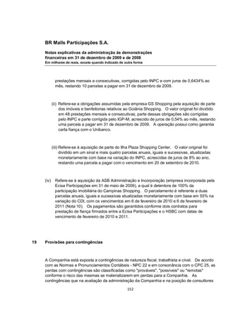 BR Malls Participações S.A.

     Notas explicativas da administração às demonstrações
     financeiras em 31 de dezembro de 2009 e de 2008
     Em milhares de reais, exceto quando indicado de outra forma




             prestações mensais e consecutivas, corrigidas pelo INPC e com juros de 0,6434% ao
             mês, restando 10 parcelas a pagar em 31 de dezembro de 2009.



            (ii) Refere-se a obrigações assumidas pela empresa GS Shopping pela aquisição de parte
                 dos imóveis e benfeitorias relativos ao Goiânia Shopping. O valor original foi dividido
                 em 48 prestações mensais e consecutivas, parte dessas obrigações são corrigidas
                 pelo INPC e parte corrigida pelo IGP-M, acrescido de juros de 0,54% ao mês, restando
                 uma parcela a pagar em 31 de dezembro de 2009. A operação possui como garantia
                 carta fiança com o Unibanco.



            (iii) Refere-se à aquisição de parte do Ilha Plaza Shopping Center. O valor original foi
                  dividido em um sinal e mais quatro parcelas anuais, iguais e sucessivas, atualizadas
                  monetariamente com base na variação do INPC, acrescidas de juros de 8% ao ano,
                  restando uma parcela a pagar com o vencimento em 20 de setembro de 2010.



     (iv)    Refere-se à aquisição da ASB Administração e Incorporação (empresa incorporada pela
             Ecisa Participações em 31 de maio de 2009), a qual é detentora de 100% da
             participação imobiliária do Campinas Shopping. O parcelamento é referente a duas
             parcelas anuais, iguais e sucessivas atualizadas monetariamente com base em 55% na
             variação do CDI, com os vencimentos em 6 de fevereiro de 2010 e 6 de fevereiro de
             2011 (Nota 10). Os pagamentos são garantidos conforme dois contratos para
             prestação de fiança firmados entre a Ecisa Participações e o HSBC com datas de
             vencimento de fevereiro de 2010 e 2011.




19   Provisões para contingências



     A Companhia está exposta a contingências de natureza fiscal, trabalhista e cível. De acordo
     com as Normas e Pronunciamentos Contábeis - NPC 22 e em consonância com o CPC 25, as
     perdas com contingências são classificadas como "prováveis", "possíveis" ou "remotas"
     conforme o risco das mesmas se materializarem em perdas para a Companhia. As
     contingências que na avaliação da administração da Companhia e na posição de consultores

                                                      152
 