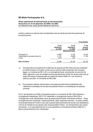 BR Malls Participações S.A.

Notas explicativas da administração às demonstrações
financeiras em 31 de dezembro de 2009 e de 2008
Em milhares de reais, exceto quando indicado de outra forma




jurídicos externos e internos são consideradas como de perda provável são passíveis de
provisionamento.


                                                                                   Consolidado

                                                        31 de              31 de          1º de
                                                    dezembro           dezembro         janeiro
                                                      de 2009            de 2008       de 2008
                                                                 (Reapresentado)

Tributárias (i)                                         14.899             9.105        10.416
Trabalhistas e previdenciárias (ii)                     11.351            13.869        11.762
Cíveis                                                   1.018               219

Não circulante                                          27.268            23.193        22.178



(i)    Correspondem principalmente a diferença de alíquota de ISS sobre serviços prestados
       em determinados municípios, sendo que os valores estão acrescidos dos encargos
       legais, no montante de R$ 1.341 e a contingência fiscal, reconhecida no exercício de
       2008, referente a auto de infração lavrado pelo Município do Rio de Janeiro pelo qual se
       exige ITBI sobre a integralização do capital da Fashion Mall S.A. com imóvel no
       exercício de 2001, no montante de R$ 5.909


(ii)   Os processos judiciais relacionados a encargos previdenciários trabalhistas são
       referentes à prestação de serviços de pessoas físicas e a contratações de pessoas
       jurídicas.


Em 31 de dezembro de 2009 a Companhia possui um montante de R$ 2.026 referente a
contingências trabalhistas, R$ 27.181 referentes a contingências fiscais e R$ 8.055 a
contingências cíveis classificadas como de perda possível pelos consultores jurídicos. Estas
contingências são compostas, substancialmente, pelos seguintes assuntos: (a) ação cautelar
movida pela Geral de Turismo Ltda. pelo suposto descumprimento de acordo que estabeleceu
a forma de retirada do lixo gerado pelo shopping Niterói Plaza; (b) Complemento das verbas
rescisórias; e (c) execuções fiscais em que subsidiária da Companhia (Fashion Mall S.A.)
figura exclusivamente como interessada.




                                                 153
 