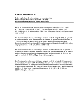 BR Malls Participações S.A.

Notas explicativas da administração às demonstrações
financeiras em 31 de dezembro de 2009 e de 2008
Em milhares de reais, exceto quando indicado de outra forma




Em 31 de dezembro de 2009, o capital social da Companhia é de R$ 2.307.012 (2008:
R$ 1.846.253; 1º de janeiro de 2008: R$ 1.839.293) dividido em 202.412.896 (2008:
R$ 171.294.935; 1º de janeiro de 2008: R$ 170.544.139)ações ordinárias, nominativas e sem
valor nominal.


Em Reunião do Conselho de Administração realizada em 24 de março de 2009, foi aprovado
o aumento do capital social, em decorrência do exercício de opções de compra vinculada ao
1º Programa relativo ao Plano de Opção de Compra aprovado na Assembleia Geral
Extraordinária de 9 de fevereiro de 2007, mediante a subscrição particular de 214.853 ações,
ao preço de emissão de R$ 7,81, totalizando R$ 1.678.


Em Reunião do Conselho de Administração realizada em 2 de julho de 2009 foi aprovado o
aumento do capital social da BR Malls Participações S.A. mediante a emissão de 30.284.676
ações ordinárias, nominativas, escriturais e sem valor nominal pelo preço de R$ 15,00 por
ação no montante de R$ 454.270 por oferta pública de ações.



Em Reunião do Conselho de Administração realizada em 29 de julho de 2009 foi aprovado o
aumento do capital social da BR Malls Participações, em decorrência do exercício de opções
de compra vinculada ao 1º programa de opções de ações mediante a subscrição de 618.432
ações ordinárias nominativas sem valor nominal pelo preço de R$ 7,78 por ação, no montante
de R$ 4.811, dessa forma o capital social passa a ser de R$ 2.307.012, dividido em
202.412.896 ações ordinárias.




                                                 155
 