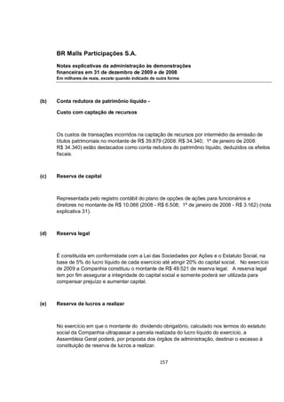 BR Malls Participações S.A.

      Notas explicativas da administração às demonstrações
      financeiras em 31 de dezembro de 2009 e de 2008
      Em milhares de reais, exceto quando indicado de outra forma




(b)   Conta redutora de patrimônio líquido -

      Custo com captação de recursos



      Os custos de transações incorridos na captação de recursos por intermédio da emissão de
      títulos patrimoniais no montante de R$ 39.879 (2008: R$ 34.340; 1º de janeiro de 2008:
      R$ 34.340) estão destacados como conta redutora do patrimônio líquido, deduzidos os efeitos
      fiscais.



(c)   Reserva de capital



      Representada pelo registro contábil do plano de opções de ações para funcionários e
      diretores no montante de R$ 10.086 (2008 - R$ 6.508; 1º de janeiro de 2008 - R$ 3.162) (nota
      explicativa 31).



(d)   Reserva legal



      É constituída em conformidade com a Lei das Sociedades por Ações e o Estatuto Social, na
      base de 5% do lucro líquido de cada exercício até atingir 20% do capital social. No exercício
      de 2009 a Companhia constituiu o montante de R$ 49.521 de reserva legal. A reserva legal
      tem por fim assegurar a integridade do capital social e somente poderá ser utilizada para
      compensar prejuízo e aumentar capital.



(e)   Reserva de lucros a realizar



      No exercício em que o montante do dividendo obrigatório, calculado nos termos do estatuto
      social da Companhia ultrapassar a parcela realizada do lucro líquido do exercício, a
      Assembleia Geral poderá, por proposta dos órgãos de administração, destinar o excesso à
      constituição de reserva de lucros a realizar.


                                                       157
 