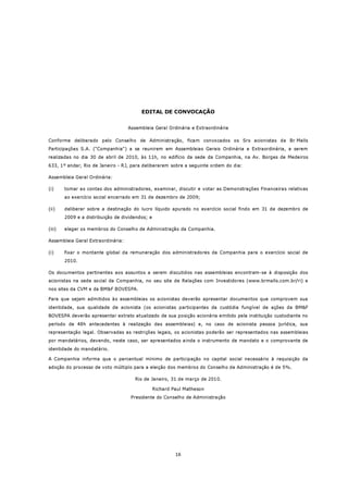 EDITAL DE CONVOCAÇÃO


                                   Assembleia Geral Ordinária e Extraordinária

Conforme deliberado pelo Conselho de Administração, ficam convocados os Srs acionistas da Br Malls
Participações S.A. (“Companhia”) a se reunirem em Assembleias Gerais Ordinária e Extraordinária, a serem
realizadas no dia 30 de abril de 2010, às 11h, no edifício da sede da Companhia, na Av. Borges de Medeiros
633, 1º andar, Rio de Janeiro - RJ, para deliberarem sobre a seguinte ordem do dia:

Assembleia Geral Ordinária:

(i)     tomar as contas dos administradores, examinar, discutir e votar as Demonstrações Financeiras relativas
        ao exercício social encerrado em 31 de dezembro de 2009;

(ii)    deliberar sobre a destinação do lucro líquido apurado no exercício social findo em 31 de dezembro de
        2009 e a distribuição de dividendos; e

(iii)   eleger os membros do Conselho de Administração da Companhia.

Assembleia Geral Extraordinária:

(i)     fixar o montante global da remuneração dos administradores da Companhia para o exercício social de
        2010.

Os documentos pertinentes aos assuntos a serem discutidos nas assembleias encontram-se à disposição dos
acionistas na sede social da Companhia, no seu site de Relações com Investidores (www.brmalls.com.br/ri) e
nos sites da CVM e da BM&F BOVESPA.

Para que sejam admitidos às assembleias os acionistas deverão apresentar documentos que comprovem sua
identidade, sua qualidade de acionista (os acionistas participantes da custódia fungível de ações da BM&F
BOVESPA deverão apresentar extrato atualizado de sua posição acionária emitido pela instituição custodiante no
período de 48h antecedentes à realização das assembleias) e, no caso de acionista pessoa jurídica, sua
representação legal. Observadas as restrições legais, os acionistas poderão ser representados nas assembleias
por mandatários, devendo, neste caso, ser apresentados ainda o instrumento de mandato e o comprovante de
identidade do mandatário.

A Companhia informa que o percentual mínimo de participação no capital social necessário à requisição da
adoção do processo de voto múltiplo para a eleição dos membros do Conselho de Administração é de 5%.

                                      Rio de Janeiro, 31 de março de 2010.

                                                 Richard Paul Matheson
                                    Presidente do Conselho de Administração




                                                          16
 