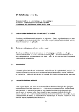 BR Malls Participações S.A.


      Notas explicativas da administração às demonstrações
      financeiras em 31 de dezembro de 2009 e de 2008
      Em milhares de reais, exceto quando indicado de outra forma




(a)   Caixa, equivalentes de caixa e títulos e valores mobiliários


      Os valores contabilizados estão ajustados ao valor justo. O valor justo é estimado com base
      nas cotações de mercado de contratos e operações comparáveis ou fluxos de caixas futuros,
      descontados ao risco da aplicação.



(b)   Contas a receber, outros ativos e contas a pagar


      Os valores contábeis do contas a receber e do contas a pagar registrados no balanço
      patrimonial aproximam-se de seus respectivos valores justos. Para a cessão de direito de
      uso que representam contas a receber com prazo a maior de 360 dias calculamos o ajustes a
      valor presente desses ativos.



(c)   Investimentos



      Consistem, principalmente, em investimentos em controladas de capital fechado, as quais são
      substancialmente consolidadas e que representam interesse estratégico para as operações
      da Companhia. Considerações de valor de mercado das cotas possuídas não são aplicáveis.



(d)   Empréstimos e financiamentos



      Estão sujeitos a juros com taxas usuais de mercado na data da contratação das operações,
      conforme descrito na Nota explicativa 15. O valor estimado de mercado dos empréstimos e
      financiamentos foi calculado com base no valor presente do desembolso futuro de caixa,
      usando taxas de juros que estão disponíveis à Companhia para emissão de débitos de
      mesma natureza com vencimentos e termos e riscos similares nos termos e condições atuais
      (31 de dezembro de 2009). O uso de diferentes metodologias de mercado pode ter um efeito
      diferente dos valores de realização estimados.

                                                       171
 