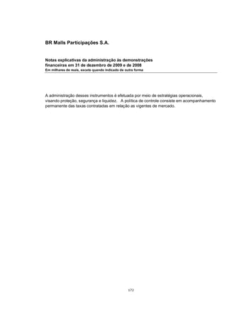 BR Malls Participações S.A.


Notas explicativas da administração às demonstrações
financeiras em 31 de dezembro de 2009 e de 2008
Em milhares de reais, exceto quando indicado de outra forma




A administração desses instrumentos é efetuada por meio de estratégias operacionais,
visando proteção, segurança e liquidez. A política de controle consiste em acompanhamento
permanente das taxas contratadas em relação as vigentes de mercado.




                                                 172
 