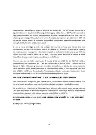 Inauguramos 4 expansões ao longo do ano que adicionaram 15,1 mil m² de ABL. Foram elas o
Iguatemi Caxias do Sul, Goiânia Shopping, Norteshopping e Ilha Plaza. A BRMALLS foi responsável
pelo desenvolvimento do projeto, gerenciamento de obra e comercialização das lojas. Dos 35
shoppings do nosso portfolio, atualmente temos 7 projetos de expansão que adicionarão 44,5 mil
m² de ABL próprio. Juntos, as expansões programadas e os projetos greenfields representam uma
elevação de 33,3% sobre o ABL próprio atual.

Devido a nossa estratégia assertiva de captação de recursos ao longo dos últimos dois anos
encerramos o ano de 2009 com sólida posição de caixa de R$1,1 bilhões. Ao antecipar a captação
de nossos recursos conseguimos estabelecer um perfil de endividamento de longo prazo (93% da
dívida total) com duração média de 12 anos, colocando nossa estrutura de capital e nossa
capacidade de pagamento em patamares bastante confortáveis.

Tivemos um ano de forte crescimento. A receita bruta em 2009 foi de R$429,1 milhões,
representando um crescimento de 23,9% em comparação ao ano de 2008.              Tivemos um lucro
líquido de R$1,1 bilhão, em grande parte impactado pelos efeitos da adoção dos pronunciamentos
CPCs, de acordo com a deliberação CVM 603. Excluindo estes efeitos, o lucro liquido de 2009 teria
sido R%284,4 milhões. As demonstrações financeiras consolidadas contemplam os exercícios findos
em 31 de dezembro de 2009 e de 2008 de atividade das empresas do grupo.

POLÍTICA DE REINVESTIMENTO DE LUCROS E DISTRIBUIÇÃO DE DIVIDENDOS

Aos Acionistas está assegurado, pelo estatuto social, um dividendo mínimo correspondente a 25%
do lucro líquido apurado em cada exercício social, ajustado consoante à legislação em vigor.

De acordo com o estatuto social da companhia, a administração entende que o que exceder aos
25% para pagamento de dividendo obrigatório será destinado à realização de novos investimentos
respeitando em qualquer caso, o limite global do artigo 199 da lei 6.404/76.

DESCRIÇÃO DOS NEGÓCIOS, SERVIÇOS E MERCADOS DE ATUAÇÃO EM 31 DE DEZEMBRO
DE 2009

Participação em Shopping Centers




                                                18
 