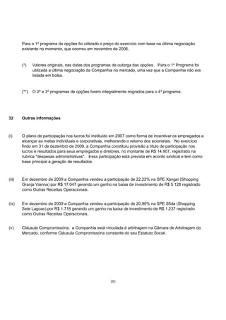Para o 1º programa de opções foi utilizado o preço do exercício com base na última negociação
        existente no momento, que ocorreu em novembro de 2006.


        (*)    Valores originais, nas datas dos programas de outorga das opções. Para o 1º Programa foi
               utilizada a última negociação da Companhia no mercado, uma vez que a Companhia não era
               listada em bolsa.


        (**)   O 2º e 3º programas de opções foram integralmente migrados para o 4º programa.




32      Outras informações



(i)     O plano de participação nos lucros foi instituído em 2007 como forma de incentivar os empregados a
        alcançar as metas individuais e corporativas, melhorando o retorno dos acionistas. No exercício
        findo em 31 de dezembro de 2009, a Companhia constituiu provisão a título de participação nos
        lucros e resultados para seus empregados e diretores, no montante de R$ 14.907, registrado na
        rubrica "despesas administrativas". Essa participação está prevista em acordo sindical e tem como
        base principal a geração de resultados.



(iii)   Em dezembro de 2009 a Companhia vendeu a participação de 22,22% na SPE Xangai (Shopping
        Granja Vianna) por R$ 17.047 gerando um ganho na baixa de investimento de R$ 5.128 registrado
        como Outras Receitas Operacionais.


(iv)    Em dezembro de 2009 a Companhia vendeu a participação de 20,90% na SPE Sfida (Shopping
        Sete Lagoas) por R$ 1.718 gerando um ganho na baixa de investimento de R$ 1.237 registrado
        como Outras Receitas Operacionais.


(v)     Cláusula Compromissória: a Companhia está vinculada à arbitragem na Câmara de Arbitragem do
        Mercado, conforme Cláusula Compromissória constante do seu Estatuto Social.




                                                       181
 