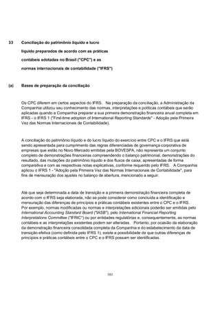 33    Conciliação do patrimônio líquido e lucro

      líquido preparados de acordo com as práticas

      contábeis adotadas no Brasil ("CPC") e as

      normas internacionais de contabilidade ("IFRS")



(a)   Bases de preparação da conciliação



      Os CPC diferem em certos aspectos do IFRS. Na preparação da conciliação, a Administração da
      Companhia utilizou seu conhecimento das normas, interpretações e políticas contábeis que serão
      aplicadas quando a Companhia preparar a sua primeira demonstração financeira anual completa em
      IFRS - o IFRS 1 ("First-time adoption of International Reporting Standards" - Adoção pela Primeira
      Vez das Normas Internacionais de Contabilidade).



      A conciliação do patrimônio líquido e do lucro líquido do exercício entre CPC e o IFRS que está
      sendo apresentada para cumprimento das regras diferenciadas de governança corporativa de
      empresas que estão no Novo Mercado emitidas pela BOVESPA, não representa um conjunto
      completo de demonstrações financeiras compreendendo o balanço patrimonial, demonstrações do
      resultado, das mutações do patrimônio líquido e dos fluxos de caixa, apresentadas de forma
      comparativa e com as respectivas notas explicativas, conforme requerido pelo IFRS. A Companhia
      aplicou o IFRS 1 - "Adoção pela Primeira Vez das Normas Internacionais de Contabilidade", para
      fins de mensuração dos ajustes no balanço de abertura, mencionado a seguir.



      Até que seja determinada a data de transição e a primeira demonstração financeira completa de
      acordo com o IFRS seja elaborada, não se pode considerar como concluída a identificação e
      mensuração das diferenças de princípios e práticas contábeis existentes entre o CPC e o IFRS.
      Por exemplo, normas modificadas ou normas e interpretações adicionais poderão ser emitidas pelo
      International Accounting Standard Board ("IASB"), pelo International Financial Reporting
      Interpretations Committee ("IFRIC") ou por entidades regulatórias e, consequentemente, as normas
      contábeis e as interpretações existentes podem ser alteradas. Portanto, por ocasião da elaboração
      da demonstração financeira consolidada completa da Companhia e do estabelecimento da data de
      transição efetiva (como definida pelo IFRS 1), existe a possibilidade de que outras diferenças de
      princípios e práticas contábeis entre o CPC e o IFRS possam ser identificadas.




                                                     182
 