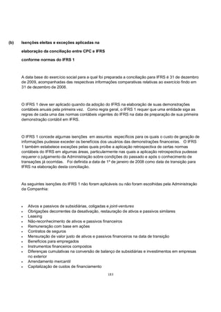 (b)   Isenções eleitas e exceções aplicadas na

      elaboração da conciliação entre CPC e IFRS

      conforme normas do IFRS 1



      A data base do exercício social para a qual foi preparada a conciliação para IFRS é 31 de dezembro
      de 2009, acompanhadas das respectivas informações comparativas relativas ao exercício findo em
      31 de dezembro de 2008.



      O IFRS 1 deve ser aplicado quando da adoção do IFRS na elaboração de suas demonstrações
      contábeis anuais pela primeira vez. Como regra geral, o IFRS 1 requer que uma entidade siga as
      regras de cada uma das normas contábeis vigentes do IFRS na data de preparação de sua primeira
      demonstração contábil em IFRS.



      O IFRS 1 concede algumas isenções em assuntos específicos para os quais o custo de geração de
      informações pudesse exceder os benefícios dos usuários das demonstrações financeiras. O IFRS
      1 também estabelece exceções pelas quais proíbe a aplicação retrospectiva de certas normas
      contábeis do IFRS em algumas áreas, particularmente nas quais a aplicação retrospectiva pudesse
      requerer o julgamento da Administração sobre condições do passado e após o conhecimento de
      transações já ocorridas. Foi definida a data de 1º de janeiro de 2008 como data de transição para
      IFRS na elaboração desta conciliação.



      As seguintes isenções do IFRS 1 não foram aplicáveis ou não foram escolhidas pela Administração
      da Companhia:



      •   Ativos e passivos de subsidiárias, coligadas e joint-ventures
      •   Obrigações decorrentes da desativação, restauração de ativos e passivos similares
      •   Leasing
      •   Não-reconhecimento de ativos e passivos financeiros
      •   Remuneração com base em ações
      •   Contratos de seguros
      •   Mensuração de valor justo de ativos e passivos financeiros na data de transição
      •   Benefícios para empregados
      •   Instrumentos financeiros compostos
      •   Diferenças cumulativas na conversão de balanço de subsidiárias e investimentos em empresas
          no exterior
      •   Arrendamento mercantil
      •   Capitalização de custos de financiamento
                                                     183
 