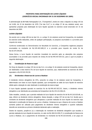 PROPOSTA PARA DESTINAÇÃO DO LUCRO LÍQUIDO
                    (EXERCÍCIO SOCIAL ENCERRADO EM 31 DE DEZEMBRO DE 2009)


A administração da BR Malls Participações S.A. (“Companhia”), tendo em vista o disposto no artigo 192 da
Lei 6.404, de 15 de dezembro de 1976 (“Lei das S.A.”) e no artigo 27 de seu estatuto social, vem
apresentar proposta para destinação do lucro líquido apurado no exercício social encerrado em 31 de
dezembro de 2009.


LUCRO LÍQUIDO

De acordo com o artigo 189 da Lei das S.A. e o artigo 31 do estatuto social da Companhia, do resultado
do exercício serão deduzidos, antes de qualquer participação, os prejuízos acumulados e a provisão para
imposto de renda.

Conforme evidenciado no Demonstrativo de Resultado do Exercício, a Companhia registrava prejuízos
acumulados no montante de R$ 100.483.680,22 e a provisão para imposto de renda foi de
R$ 60.075.040,86.

Dessa forma, o lucro líquido do exercício (resultado do exercício após as absorções dos prejuízos
acumulados e da provisão para imposto de renda) foi de R$ 990.407.857,92, para o qual se propõe a
seguinte destinação:


(i)     Constituição de Reserva Legal

Por força do disposto no artigo 193 da Lei das S.A. e no artigo 31 do estatuto social da Companhia, devem
ser destinados a esta reserva 5% do lucro líquido do exercício, que, relativamente ao exercício de 2009,
equivalem a R$ 49.520.392,90.

(ii)    Dividendos e Reservas de Lucros a Realizar


O dividendo mínimo obrigatório de 25%, prescrito no artigo 31 do estatuto social da Companhia, é
determinado com base no lucro líquido ajustado, que corresponde ao saldo do lucro líquido do exercício
obtido após a dedução do valor destinado à constituição da reserva legal.

O lucro líquido ajustado apurado no exercício foi de R$ 990.407.857,92. Assim, o dividendo mínimo
obrigatório a ser distribuído aos acionistas da Companhia é de R$ 235.221.866,26.

Cabe ressaltar, contudo, que a parcela realizada do lucro líquido de exercício foi de R$ 49.210.029,48, ou
seja, inferior ao dividendo mínimo obrigatório. Nessa situação, o artigo 197 da Lei das S.A. faculta que o
montante do dividendo obrigatório que ultrapassou a parcela realizada do lucro líquido do exercício seja
destinado à constituição de Reserva de Lucros a Realizar. Esclareça-se que a Reserva de Lucros a Realizar
somente poderá ser utilizada para pagamento do dividendo mínimo obrigatório e quando realizados
deverão ser acrescidos ao primeiro dividendo declarado após a realização.

Diante do exposto, propõe-se (a) a destinação do montante do dividendo obrigatório que excedeu a
parcela realizada do lucro líquido do exercício, no valor de R$ 186.011.836,77, à constituição de Reserva de
Lucros a Realizar; (b) o pagamento de dividendos no montante de R$ 49.210.029,48, a ser pago em
                                                    186
 
