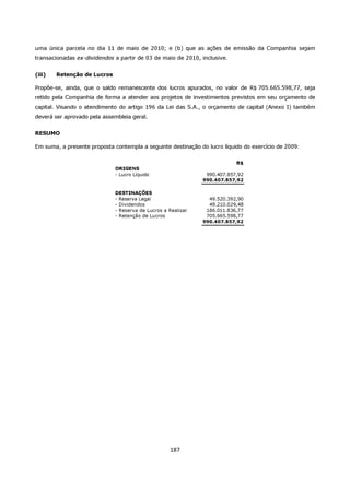 uma única parcela no dia 11 de maio de 2010; e (b) que as ações de emissão da Companhia sejam
transacionadas ex-dividendos a partir de 03 de maio de 2010, inclusive.


(iii)   Retenção de Lucros

Propõe-se, ainda, que o saldo remanescente dos lucros apurados, no valor de R$ 705.665.598,77, seja
retido pela Companhia de forma a atender aos projetos de investimentos previstos em seu orçamento de
capital. Visando o atendimento do artigo 196 da Lei das S.A., o orçamento de capital (Anexo I) também
deverá ser aprovado pela assembleia geral.


RESUMO

Em suma, a presente proposta contempla a seguinte destinação do lucro líquido do exercício de 2009:


                                                                           R$
                             ORIGENS
                             - Lucro Líquido                   990.407.857,92
                                                              990.407.857,92

                             DESTINAÇÕES
                             - Reserva Legal                    49.520.392,90
                             - Dividendos                       49.210.029,48
                             - Reserva de Lucros a Realizar    186.011.836,77
                             - Retenção de Lucros              705.665.598,77
                                                              990.407.857,92




                                                   187
 