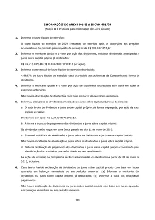 INFORMAÇÕES DO ANEXO 9-1-II À IN CVM 481/09
                         (Anexo II à Proposta para Destinação do Lucro Líquido)


1.   Informar o lucro líquido do exercício:

     O lucro líquido do exercício de 2009 (resultado do exercício após as absorções dos prejuízos
     acumulados e da provisão para imposto de renda) foi de R$ 990.407.857,92.

2.   Informar o montante global e o valor por ação dos dividendos, incluindo dividendos antecipados e
     juros sobre capital próprio já declarados:

     R$ 49.210.029,48 (R$ 0,242248071190113 por ação).

3.   Informar o percentual do lucro líquido do exercício distribuído:

     4,9687% do lucro líquido do exercício será distribuído aos acionistas da Companhia na forma de
     dividendos.

4.   Informar o montante global e o valor por ação de dividendos distribuídos com base em lucro de
     exercícios anteriores:

     Não haverá distribuição de dividendos com base em lucro de exercícios anteriores.

5.   Informar, deduzidos os dividendos antecipados e juros sobre capital próprio já declarados:

     a. O valor bruto de dividendo e juros sobre capital próprio, de forma segregada, por ação de cada
        espécie e classe:

     Dividendos por ação: R$ 0,242248071190113.

     b. A forma e o prazo de pagamento dos dividendos e juros sobre capital próprio:

     Os dividendos serão pagos em uma única parcela no dia 11 de maio de 2010.

     c. Eventual incidência de atualização e juros sobre os dividendos e juros sobre capital próprio:

     Não haverá incidência de atualização e juros sobre os dividendos e juros sobre capital próprio.

     d. Data da declaração de pagamento dos dividendos e juros sobre capital próprio considerada para
        identificação dos acionistas que terão direito ao seu recebimento:

     As ações de emissão da Companhia serão transacionadas ex-dividendos a partir de 03 de maio de
     2010, inclusive.

6.   Caso tenha havido declaração de dividendos ou juros sobre capital próprio com base em lucros
     apurados em balanços semestrais ou em períodos menores: (a) Informar o montante dos
     dividendos ou juros sobre capital próprio já declarados; (b) Informar a data dos respectivos
     pagamentos.

     Não houve declaração de dividendos ou juros sobre capital próprio com base em lucros apurados
     em balanços semestrais ou em períodos menores.



                                                   189
 