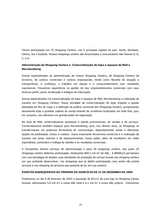Temos participação em 35 Shopping Centers, nas 5 principais regiões do pais: Norte, Nordeste,
Centro, Sul e Sudeste. Nossos shoppings centers são direcionados a consumidores das Classes A, B,
C, e D.

Administração de Shopping Centers e Comercialização de lojas e espaços de Mall e
Merchandising

Somos especializados na administração de nossos Shopping Centers, de Shopping Centers de
terceiros, de centros comerciais e centros empresariais, tendo como filosofia de atuação a
transparência, a confiança, o trabalho em equipe e o comprometimento com resultados
expressivos. Possuímos experiência na gestão de tais empreendimentos comerciais com seus
diversos perfis, porte, localização e estágios de maturação.

Somos especializados na comercialização de lojas e espaços de Mall, Merchandising e realização de
eventos em Shopping Centers. Nossa atividade de comercialização de lojas engloba a gestão
planejada do Mix de Lojas e a definição da política comercial dos Shoppings Centers, prospectando
ativamente lojas e grandes cadeias do varejo através de corretores localizados em todo País, que,
em conjunto, nos oferecem um grande poder de negociação.

Na área de Mall, comercializamos quiosques e stands promocionais, de vendas e de serviços.
Comercializamos também espaços para Merchandising, pois, nos últimos anos, os Shoppings se
transformaram em poderosa ferramenta de comunicação, disponibilizando várias e diferentes
opções de publicidade, indoor e outdoor. Outra importante ferramenta comercial é a realização de
eventos nas áreas internas e de estacionamentos. Essas ações, além de resultarem em mídia
espontânea, aumentam o tráfego de clientes e os resultados comerciais.

A Companhia oferece serviços de administração e para 26 shoppings centers, dos quais 25
shoppings centers detemos participação, totalizando 869,3 mil m² de ABL. A BRMALLS permanece
com sua estratégia de ampliar suas atividades de prestação de serviço focada nos shopping centers
em que pretende desenvolver, nos shoppings que já detém participação, mas ainda não presta
serviços e nos shopping de terceiros que gostaria de ter em sua carteira.

EVENTOS SUBSEQÜENTES AO TÉRMINO DO EXERCÍCIO DE 31 DE DEZEMBRO DE 2009

Finalizamos no dia 9 de fevereiro de 2010 a aquisição de 82,1% de uma loja no Shopping Campo
Grande, adicionando 5,0 mil m² a nossa ABL total e 4,1 mil m² a nossa ABL própria. Concluímos




                                                 19
 