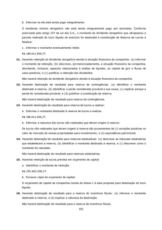 b. Informar se ele está sendo pago integralmente:

    O dividendo mínimo obrigatório não está sendo integralmente pago aos acionistas. Conforme
    autorizado pelo artigo 197 da Lei das S.A., o montante do dividendo obrigatório que ultrapassou a
    parcela realizada do lucro líquido do exercício foi destinada à constituição de Reserva de Lucros a
    Realizar.

    c. Informar o montante eventualmente retido:

    R$ 186.011.836,77.

11. Havendo retenção do dividendo obrigatório devido à situação financeira da companhia: (a) informar
    o montante da retenção; (b) descrever, pormenorizadamente, a situação financeira da companhia,
    abordando, inclusive, aspectos relacionados à análise de liquidez, ao capital de giro e fluxos de
    caixa positivos; e (c) justificar a retenção dos dividendos.

    Não haverá retenção de dividendo obrigatório devido à situação financeira da companhia.

12. Havendo destinação de resultado para reserva de contingências: (a) identificar o montante
    destinado à reserva; (b) identificar a perda considerada provável e sua causa; (c) explicar porque a
    perda foi considerada provável; e (d) justificar a constituição da reserva.

    Não haverá destinação de resultado para reserva de contingências.

13. Havendo destinação de resultado para reserva de lucros a realizar:

    a. Informar o montante destinado à reserva de lucros a realizar:

    R$ 186.011.836,77.

    b. Informar a natureza dos lucros não-realizados que deram origem à reserva:

    Os lucros não-realizados que deram origem à reserva são provenientes de (i) variações positivas no
    valor de mercado de nossas propriedades para investimento; e (ii) equivalência patrimonial.

14. Havendo destinação de resultado para reservas estatutárias: (a) descrever as cláusulas estatutárias
    que estabelecem a reserva; (b) identificar o montante destinado à reserva; e (c) descrever como o
    montante foi calculado.

    Não haverá destinação de resultado para reservas estatutárias.

15. Havendo retenção de lucros prevista em orçamento de capital:

    a. Identificar o montante da retenção:

    R$ 705.665.598,77.

    b. Fornecer cópia do orçamento de capital:

    O orçamento de capital da companhia consta do Anexo I à essa proposta para destinação do lucro
    líquido.

16. Havendo destinação de resultado para a reserva de incentivos fiscais: (a) informar o montante
    destinado à reserva; e (b) explicar a natureza da destinação.

    Não haverá destinação de resultado para a reserva de incentivos fiscais.

                                                   191
 