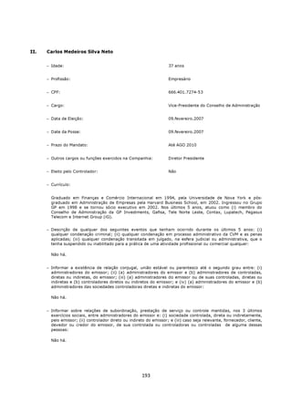 II.   Carlos Medeiros Silva Neto


      − Idade:                                                       37 anos


      − Profissão:                                                   Empresário


      − CPF:                                                         666.401.7274-53


      − Cargo:                                                       Vice-Presidente do Conselho de Administração


      − Data de Eleição:                                             09.fevereiro.2007


      − Date da Posse:                                               09.fevereiro.2007


      − Prazo do Mandato:                                            Até AGO 2010


      − Outros cargos ou funções exercidos na Companhia:             Diretor Presidente


      − Eleito pelo Controlador:                                     Não


      − Currículo:


        Graduado em Finanças e Comércio Internacional em 1994, pela Universidade de Nova York e pós-
        graduado em Administração de Empresas pela Harvard Business School, em 2002. Ingressou no Grupo
        GP em 1998 e se tornou sócio executivo em 2002. Nos últimos 5 anos, atuou como (i) membro do
        Conselho de Administração da GP Investments, Gafisa, Tele Norte Leste, Contax, Lupatech, Pegasus
        Telecom e Internet Group (iG).


      − Descrição de qualquer dos seguintes eventos que tenham ocorrido durante os últimos 5 anos: (i)
        qualquer condenação criminal; (ii) qualquer condenação em processo administrativo da CVM e as penas
        aplicadas; (iii) qualquer condenação transitada em julgado, na esfera judicial ou administrativa, que o
        tenha suspendido ou inabilitado para a prática de uma atividade profissional ou comercial qualquer:

        Não há.


      − Informar a existência de relação conjugal, união estável ou parentesco até o segundo grau entre: (i)
        administradores do emissor; (ii) (a) administradores do emissor e (b) administradores de controladas,
        diretas ou indiretas, do emissor; (iii) (a) administradores do emissor ou de suas controladas, diretas ou
        indiretas e (b) controladores diretos ou indiretos do emissor; e (iv) (a) administradores do emissor e (b)
        administradores das sociedades controladoras diretas e indiretas do emissor:

        Não há.


      − Informar sobre relações de subordinação, prestação de serviço ou controle mantidas, nos 3 últimos
        exercícios sociais, entre administradores do emissor e: (i) sociedade controlada, direta ou indiretamente,
        pelo emissor; (ii) controlador direto ou indireto do emissor; e (iii) caso seja relevante, fornecedor, cliente,
        devedor ou credor do emissor, de sua controlada ou controladoras ou controladas de alguma dessas
        pessoas:

        Não há.




                                                       193
 