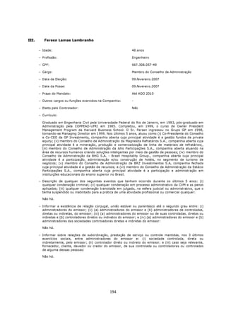 III.      Fersen Lamas Lambranho

       − Idade:                                                     48 anos

       − Profissão:                                                 Engenheiro

       − CPF:                                                       667.308.057-49

       − Cargo:                                                     Membro do Conselho de Administração

       − Data de Eleição:                                           09.fevereiro.2007

       − Date da Posse:                                             09.fevereiro.2007

       − Prazo do Mandato:                                          Até AGO 2010

       − Outros cargos ou funções exercidos na Companhia:           -

       − Eleito pelo Controlador:                                   Não

       − Currículo:

         Graduado em Engenharia Civil pela Universidade Federal do Rio de Janeiro, em 1983, pós-graduado em
         Administração pela COPPEAD-UFRJ em 1985. Completou, em 1999, o curso de Owner President
         Management Program da Harvard Business School. O Sr. Fersen ingressou no Grupo GP em 1998,
         tornando-se Managing Director em 1999. Nos últimos 5 anos, atuou como (i) Co-Presidente do Conselho
         e Co-CEO da GP Investments, companhia aberta cuja principal atividade é a gestão fundos de private
         equity; (ii) membro do Conselho de Administração da Magnesita Refratários S.A., companhia aberta cuja
         principal atividade é a mineração, produção e comercialização de linha de materiais de refratários;,
         (iii) membro do Conselho de Administração da Allis Participações S.A., companhia aberta atuando na
         área de recursos humanos criando soluções inteligentes por meio da gestão de pessoas; (iv) membro do
         Conselho de Administração da BHG S.A. - Brazil Hospitality Group., companhia aberta cuja principal
         atividade é a participação, administração e/ou construção de hotéis, no segmento de turismo de
         negócios; (v) membro do Conselho de Administração da BRZ Investimentos S.A, companhia fechada
         cuja principal atividade é a gestão de recursos; e (vi) membro do Conselho de Administração da Estácio
         Participações S.A., companhia aberta cuja principal atividade é a participação e administração em
         instituições educacionais do ensino superior no Brasil.

       − Descrição de qualquer dos seguintes eventos que tenham ocorrido durante os últimos 5 anos: (i)
         qualquer condenação criminal; (ii) qualquer condenação em processo administrativo da CVM e as penas
         aplicadas; (iii) qualquer condenação transitada em julgado, na esfera judicial ou administrativa, que o
         tenha suspendido ou inabilitado para a prática de uma atividade profissional ou comercial qualquer:

         Não há.

       − Informar a existência de relação conjugal, união estável ou parentesco até o segundo grau entre: (i)
         administradores do emissor; (ii) (a) administradores do emissor e (b) administradores de controladas,
         diretas ou indiretas, do emissor; (iii) (a) administradores do emissor ou de suas controladas, diretas ou
         indiretas e (b) controladores diretos ou indiretos do emissor; e (iv) (a) administradores do emissor e (b)
         administradores das sociedades controladoras diretas e indiretas do emissor:

         Não há.

       − Informar sobre relações de subordinação, prestação de serviço ou controle mantidas, nos 3 últimos
         exercícios sociais, entre administradores do emissor e: (i) sociedade controlada, direta ou
         indiretamente, pelo emissor; (ii) controlador direto ou indireto do emissor; e (iii) caso seja relevante,
         fornecedor, cliente, devedor ou credor do emissor, de sua controlada ou controladoras ou controladas
         de alguma dessas pessoas:

         Não há.




                                                     194
 