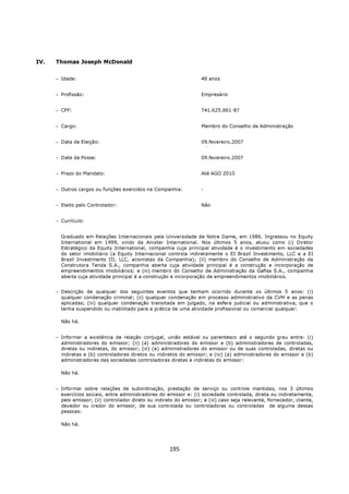 IV.   Thomas Joseph McDonald


      − Idade:                                                       48 anos


      − Profissão:                                                   Empresário


      − CPF:                                                         741.625.861-87


      − Cargo:                                                       Membro do Conselho de Administração


      − Data de Eleição:                                             09.fevereiro.2007


      − Date da Posse:                                               09.fevereiro.2007


      − Prazo do Mandato:                                            Até AGO 2010


      − Outros cargos ou funções exercidos na Companhia:             -


      − Eleito pelo Controlador:                                     Não


      − Currículo:


        Graduado em Relações Internacionais pela Universidade de Notre Dame, em 1986. Ingressou no Equity
        International em 1999, vindo da Anixter International. Nos últimos 5 anos, atuou como (i) Diretor
        Estratégico da Equity International, companhia cuja principal atividade é o investimento em sociedades
        do setor imobiliário (a Equity Internacional controla indiretamente o EI Brazil Investments, LLC e a EI
        Brazil Investments III, LLC, acionistas da Companhia); (ii) membro do Conselho de Administração da
        Construtora Tenda S.A., companhia aberta cuja atividade principal é a construção e incorporação de
        empreendimentos imobiliários; e (iii) membro do Conselho de Administração da Gafisa S.A., companhia
        aberta cuja atividade principal é a construção e incorporação de empreendimentos imobiliários.


      − Descrição de qualquer dos seguintes eventos que tenham ocorrido durante os últimos 5 anos: (i)
        qualquer condenação criminal; (ii) qualquer condenação em processo administrativo da CVM e as penas
        aplicadas; (iii) qualquer condenação transitada em julgado, na esfera judicial ou administrativa, que o
        tenha suspendido ou inabilitado para a prática de uma atividade profissional ou comercial qualquer:

        Não há.


      − Informar a existência de relação conjugal, união estável ou parentesco até o segundo grau entre: (i)
        administradores do emissor; (ii) (a) administradores do emissor e (b) administradores de controladas,
        diretas ou indiretas, do emissor; (iii) (a) administradores do emissor ou de suas controladas, diretas ou
        indiretas e (b) controladores diretos ou indiretos do emissor; e (iv) (a) administradores do emissor e (b)
        administradores das sociedades controladoras diretas e indiretas do emissor:

        Não há.


      − Informar sobre relações de subordinação, prestação de serviço ou controle mantidas, nos 3 últimos
        exercícios sociais, entre administradores do emissor e: (i) sociedade controlada, direta ou indiretamente,
        pelo emissor; (ii) controlador direto ou indireto do emissor; e (iii) caso seja relevante, fornecedor, cliente,
        devedor ou credor do emissor, de sua controlada ou controladoras ou controladas de alguma dessas
        pessoas:

        Não há.




                                                       195
 