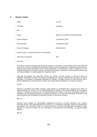 V.   David J. Contis


     − Idade:                                                       51 anos


     − Profissão:                                                   Advogado


     − CPF:                                                         -


     − Cargo:                                                       Membro do Conselho de Administração


     − Data de Eleição:                                             12.dezembro.2007


     − Date da Posse:                                               12.dezembro.2007


     − Prazo do Mandato:                                            Até AGO 2010


     − Outros cargos ou funções exercidos na Companhia:             -


     − Eleito pelo Controlador:                                     Não


     − Currículo:


       Formado em direito e finanças pela De Paul University, em Chicago, IL, nos Estados Unidos. Nos últimos 5
       anos, atuou como (i) Presidente de Real Estate da Equity Group Investments, companhia norte-americana
       fechada cuja principal atividade é gerir fundos direcionados a investmentos no setor imobiliário; (ii) Vice
       Presidente Executivo e Diretor Financeiro da Macerich Company, companhia norte-amerciana aberta cuja
       principal atividade é é a participação em shopping centers.


     − Descrição de qualquer dos seguintes eventos que tenham ocorrido durante os últimos 5 anos: (i)
       qualquer condenação criminal; (ii) qualquer condenação em processo administrativo da CVM e as penas
       aplicadas; (iii) qualquer condenação transitada em julgado, na esfera judicial ou administrativa, que o
       tenha suspendido ou inabilitado para a prática de uma atividade profissional ou comercial qualquer:

       Não há.


     − Informar a existência de relação conjugal, união estável ou parentesco até o segundo grau entre: (i)
       administradores do emissor; (ii) (a) administradores do emissor e (b) administradores de controladas,
       diretas ou indiretas, do emissor; (iii) (a) administradores do emissor ou de suas controladas, diretas ou
       indiretas e (b) controladores diretos ou indiretos do emissor; e (iv) (a) administradores do emissor e (b)
       administradores das sociedades controladoras diretas e indiretas do emissor:

       Não há.


     − Informar sobre relações de subordinação, prestação de serviço ou controle mantidas, nos 3 últimos
       exercícios sociais, entre administradores do emissor e: (i) sociedade controlada, direta ou indiretamente,
       pelo emissor; (ii) controlador direto ou indireto do emissor; e (iii) caso seja relevante, fornecedor, cliente,
       devedor ou credor do emissor, de sua controlada ou controladoras ou controladas de alguma dessas
       pessoas:

       Não há.




                                                      196
 
