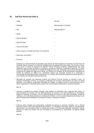 VI.   José Écio Pereira da Costa Jr.


      − Idade:                                                       58 anos


      − Profissão:                                                   Administrador e Contador


      − CPF:                                                         359.920.858-15


      − Cargo:                                                       -


      − Data de Eleição:                                             -


      − Date da Posse:                                               -


      − Prazo do Mandato:                                            -


      − Outros cargos ou funções exercidos na Companhia:             -


      − Eleito pelo Controlador:                                     -


      − Currículo:


        Graduado em Administração de Empresas pela Escola de Administração de Empresas de São Paulo da
        Fundação Getúlio Vargas e em Ciências Contábeis pela Faculdade São Judas Tadeu. Nos últimos 5 anos,
        atuou como (i) Sócio de Auditoria da Deloitte Touche Tohmatsu Auditores Independentes S/C Ltda,
        sociedade cuja principal atividade é a auditoria, consultoria tributária e consultoria gerencial; (ii) Sócio
        Diretor da JEPereira Consultoria em Gestão de Negócios S/S Ltda, sociedade cuja principal atividade é a
        consultoria em gestão de negócios em geral; (iii) membro do Conselho de Administração e Presidente do
        Comitê de Auditoria da Gafisa S.A., companhia aberta cuja atividade principal é a construção e
        incorporação de empreendimentos imobiliários; (iv) membro do Comitê de Auditoria da Zamprogna S.A.;
        e (iv) membro do Conselho Fiscal da Fibria S.A.

      − Descrição de qualquer dos seguintes eventos que tenham ocorrido durante os últimos 5 anos: (i)
        qualquer condenação criminal; (ii) qualquer condenação em processo administrativo da CVM e as penas
        aplicadas; (iii) qualquer condenação transitada em julgado, na esfera judicial ou administrativa, que o
        tenha suspendido ou inabilitado para a prática de uma atividade profissional ou comercial qualquer:

        Não há.


      − Informar a existência de relação conjugal, união estável ou parentesco até o segundo grau entre: (i)
        administradores do emissor; (ii) (a) administradores do emissor e (b) administradores de controladas,
        diretas ou indiretas, do emissor; (iii) (a) administradores do emissor ou de suas controladas, diretas ou
        indiretas e (b) controladores diretos ou indiretos do emissor; e (iv) (a) administradores do emissor e (b)
        administradores das sociedades controladoras diretas e indiretas do emissor:

        Não há.


      − Informar sobre relações de subordinação, prestação de serviço ou controle mantidas, nos 3 últimos
        exercícios sociais, entre administradores do emissor e: (i) sociedade controlada, direta ou indiretamente,
        pelo emissor; (ii) controlador direto ou indireto do emissor; e (iii) caso seja relevante, fornecedor, cliente,
        devedor ou credor do emissor, de sua controlada ou controladoras ou controladas de alguma dessas
        pessoas:

        Não há.




                                                       197
 