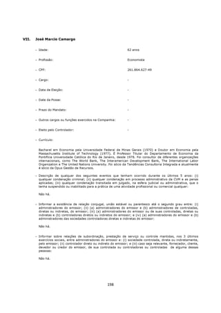 VII.   José Marcio Camargo


       − Idade:                                                       62 anos


       − Profissão:                                                   Economista


       − CPF:                                                         261.864.627-49


       − Cargo:                                                       -


       − Data de Eleição:                                             -


       − Date da Posse:                                               -


       − Prazo do Mandato:                                            -


       − Outros cargos ou funções exercidos na Companhia:             -


       − Eleito pelo Controlador:                                     -


       − Currículo:


         Bacharel em Economia pela Universidade Federal de Minas Gerais (1970) e Doutor em Economia pela
         Massachusetts Institute of Technology (1977). É Professor Titular do Departamento de Economia da
         Pontifícia Universidade Católica do Rio de Janeiro, desde 1978. Foi consultor de diferentes organizações
         internacionais, como The World Bank, The Interamerican Development Bank, The International Labor
         Organization e The United Nations University. Foi sócio da Tendências Consultoria Integrada e atualmente
         é sócio da Opus Gestão de Recursos.

       − Descrição de qualquer dos seguintes eventos que tenham ocorrido durante os últimos 5 anos: (i)
         qualquer condenação criminal; (ii) qualquer condenação em processo administrativo da CVM e as penas
         aplicadas; (iii) qualquer condenação transitada em julgado, na esfera judicial ou administrativa, que o
         tenha suspendido ou inabilitado para a prática de uma atividade profissional ou comercial qualquer:

         Não há.


       − Informar a existência de relação conjugal, união estável ou parentesco até o segundo grau entre: (i)
         administradores do emissor; (ii) (a) administradores do emissor e (b) administradores de controladas,
         diretas ou indiretas, do emissor; (iii) (a) administradores do emissor ou de suas controladas, diretas ou
         indiretas e (b) controladores diretos ou indiretos do emissor; e (iv) (a) administradores do emissor e (b)
         administradores das sociedades controladoras diretas e indiretas do emissor:

         Não há.


       − Informar sobre relações de subordinação, prestação de serviço ou controle mantidas, nos 3 últimos
         exercícios sociais, entre administradores do emissor e: (i) sociedade controlada, direta ou indiretamente,
         pelo emissor; (ii) controlador direto ou indireto do emissor; e (iii) caso seja relevante, fornecedor, cliente,
         devedor ou credor do emissor, de sua controlada ou controladoras ou controladas de alguma dessas
         pessoas:

         Não há.




                                                        198
 