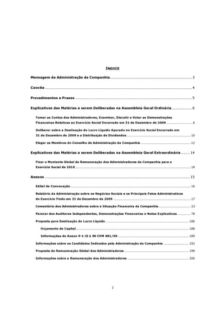ÍNDICE

Mensagem da Administração da Companhia......................................................................... 3


Convite ................................................................................................................................... 4


Procedimentos e Prazos ........................................................................................................ 5


Explicativos das Matérias a serem Deliberadas na Assembleia Geral Ordinária .................. 6

    Tomar as Contas dos Administradores, Examinar, Discutir e Votar as Demonstrações
    Financeiras Relativas ao Exercício Social Encerrado em 31 de Dezembro de 2009..........................6

    Deliberar sobre a Destinação do Lucro Líquido Apurado no Exercício Social Encerrado em
    31 de Dezembro de 2009 e a Distribuição de Dividendos.............................................................. 10

    Eleger os Membros do Conselho de Administração da Companhia ................................................ 12


Explicativos das Matérias a serem Deliberadas na Assembleia Geral Extraordinária ........ 14

    Fixar o Montante Global da Remuneração dos Administradores da Companhia para o
    Exercício Social de 2010 ............................................................................................................... 14


Anexos ................................................................................................................................. 15

    Edital de Convocação .................................................................................................................... 16

    Relatório da Administração sobre os Negócios Sociais e os Principais Fatos Administrativos
    do Exercício Findo em 31 de Dezembro de 2009 ........................................................................... 17

    Comentário dos Administradores sobre a Situação Financeira da Companhia ............................... 23

    Parecer dos Auditores Independentes, Demonstrações Financeiras e Notas Explicativas ............. 78

    Proposta para Destinação do Lucro Líquido ................................................................................ 186

        Orçamento de Capital............................................................................................................. 188

        Informações do Anexo 9-1-II à IN CVM 481/09 .................................................................... 189

    Informações sobre os Candidatos Indicados pela Administração da Companhia ........................ 192

    Proposta de Remuneração Global dos Administradores .............................................................. 199

    Informações sobre a Remuneração dos Administradores ........................................................... 200




                                                                      2
 