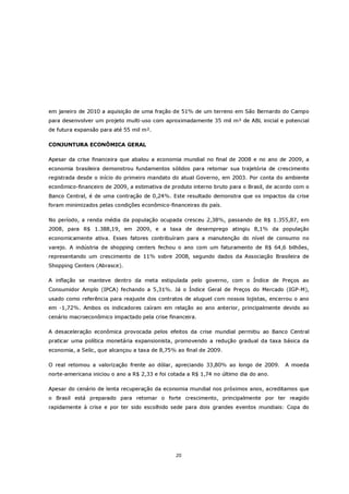 em janeiro de 2010 a aquisição de uma fração de 51% de um terreno em São Bernardo do Campo
para desenvolver um projeto multi-uso com aproximadamente 35 mil m² de ABL inicial e potencial
de futura expansão para até 55 mil m².

CONJUNTURA ECONÔMICA GERAL

Apesar da crise financeira que abalou a economia mundial no final de 2008 e no ano de 2009, a
economia brasileira demonstrou fundamentos sólidos para retomar sua trajetória de crescimento
registrada desde o início do primeiro mandato do atual Governo, em 2003. Por conta do ambiente
econômico-financeiro de 2009, a estimativa de produto interno bruto para o Brasil, de acordo com o
Banco Central, é de uma contração de 0,24%. Este resultado demonstra que os impactos da crise
foram minimizados pelas condições econômico-financeiras do país.

No período, a renda média da população ocupada cresceu 2,38%, passando de R$ 1.355,87, em
2008, para R$ 1.388,19, em 2009, e a taxa de desemprego atingiu 8,1% da população
economicamente ativa. Esses fatores contribuíram para a manutenção do nível de consumo no
varejo. A indústria de shopping centers fechou o ano com um faturamento de R$ 64,6 bilhões,
representando um crescimento de 11% sobre 2008, segundo dados da Associação Brasileira de
Shopping Centers (Abrasce).

A inflação se manteve dentro da meta estipulada pelo governo, com o Índice de Preços ao
Consumidor Amplo (IPCA) fechando a 5,31%. Já o Índice Geral de Preços do Mercado (IGP-M),
usado como referência para reajuste dos contratos de aluguel com nossos lojistas, encerrou o ano
em -1,72%. Ambos os indicadores caíram em relação ao ano anterior, principalmente devido ao
cenário macroeconômico impactado pela crise financeira.

A desaceleração econômica provocada pelos efeitos da crise mundial permitiu ao Banco Central
praticar uma política monetária expansionista, promovendo a redução gradual da taxa básica da
economia, a Selic, que alcançou a taxa de 8,75% ao final de 2009.

O real retomou a valorização frente ao dólar, apreciando 33,80% ao longo de 2009.        A moeda
norte-americana iniciou o ano a R$ 2,33 e foi cotada a R$ 1,74 no último dia do ano.

Apesar do cenário de lenta recuperação da economia mundial nos próximos anos, acreditamos que
o Brasil está preparado para retomar o forte crescimento, principalmente por ter reagido
rapidamente à crise e por ter sido escolhido sede para dois grandes eventos mundiais: Copa do




                                                20
 