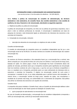 INFORMAÇÕES SOBRE A REMUNERAÇÃO DOS ADMINISTRADORES
                   (nos termos do item 13 do formulário de referência – IN CVM 480/09)


13.1. Política e prática de remuneração do conselho de administração, da diretoria
estatutária e não estatutária, do conselho fiscal, dos comitês estatutários e dos comitês de
auditoria, de risco, financeiro e de remuneração, abordando os seguintes aspectos:

a. Objetivos da política ou prática de remuneração:

A política de remuneração da Companhia, em linha com as práticas de governança corporativa, visa a
atrair e reter os melhores profissionais do mercado. A remuneração é estabelecida com base em
pesquisas de mercado e está diretamente ligada ao alinhamento dos interesses dos executivos e dos
acionistas da Companhia.

b. Composição da remuneração, indicando:


   i.    descrição dos elementos da remuneração e os objetivos de cada um deles


Conselho de Administração

O conselho de administração da companhia possui um conselheiro independente que faz jus a uma
remuneração anual de R$ 96.000,00. Os demais membros do Conselho de Administração não recebem
remuneração fixa.

Diretoria

Os membros da Diretoria estatutária e não estatutária fazem jus a remuneração fixa e variável, esta
última composta por uma parcela de bônus de curto prazo em dinheiro e outra parcela de longo prazo,
baseada em ações. Os valores pagos a título de remuneração fixa ficam normalmente abaixo dos
padrões de mercado, permitindo assim que a Companhia concentre parte significativa da remuneração
total nos incentivos variáveis de curto e longo prazo, o que faz com que os Diretores compartilhem o
risco e o resultado com a Companhia, permitindo assim um maior alinhamento de interesses entre os
executivos e acionistas da Companhia. O objetivo da remuneração variável de curto prazo é
recompensar o resultado do ano, se as metas estipuladas para o período tiverem sido alcançadas. Da
mesma forma, a remuneração variável de longo prazo, baseada em ações, visa recompensar o
resultado de um período mais longo, em conformidade com o crescimento da Companhia. Esta política
visa alinhar os interesses dos executivos com aqueles dos acionistas.

Conselho Fiscal

A companhia não possui instalado o Conselho fiscal, cabe ao Conselho de Administração deliberar sobre
a forma de distribuição do valor fixado quando da instalação do Conselho Fiscal.

   ii.   qual a proporção de cada elemento na remuneração total

No caso do Conselho de Administração, a remuneração fixa do conselheiro independente corresponde a
100% da remuneração total, conforme já mencionado anteriormente.

                                                  200
 