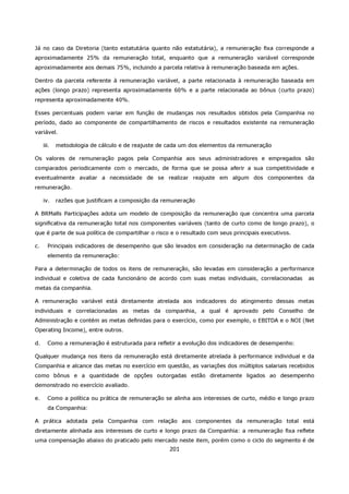 Já no caso da Diretoria (tanto estatutária quanto não estatutária), a remuneração fixa corresponde a
aproximadamente 25% da remuneração total, enquanto que a remuneração variável corresponde
aproximadamente aos demais 75%, incluindo a parcela relativa à remuneração baseada em ações.

Dentro da parcela referente à remuneração variável, a parte relacionada à remuneração baseada em
ações (longo prazo) representa aproximadamente 60% e a parte relacionada ao bônus (curto prazo)
representa aproximadamente 40%.

Esses percentuais podem variar em função de mudanças nos resultados obtidos pela Companhia no
período, dado ao componente de compartilhamento de riscos e resultados existente na remuneração
variável.

     iii.   metodologia de cálculo e de reajuste de cada um dos elementos da remuneração

Os valores de remuneração pagos pela Companhia aos seus administradores e empregados são
comparados periodicamente com o mercado, de forma que se possa aferir a sua competitividade e
eventualmente avaliar a necessidade de se realizar reajuste em algum dos componentes da
remuneração.

     iv.    razões que justificam a composição da remuneração

A BRMalls Participações adota um modelo de composição da remuneração que concentra uma parcela
significativa da remuneração total nos componentes variáveis (tanto de curto como de longo prazo), o
que é parte de sua política de compartilhar o risco e o resultado com seus principais executivos.

c.     Principais indicadores de desempenho que são levados em consideração na determinação de cada
       elemento da remuneração:

Para a determinação de todos os itens de remuneração, são levadas em consideração a performance
individual e coletiva de cada funcionário de acordo com suas metas individuais, correlacionadas     as
metas da companhia.

A remuneração variável está diretamente atrelada aos indicadores do atingimento dessas metas
individuais e correlacionadas as metas da companhia, a qual é aprovado pelo Conselho de
Administração e contém as metas definidas para o exercício, como por exemplo, o EBITDA e o NOI (Net
Operating Income), entre outros.

d.     Como a remuneração é estruturada para refletir a evolução dos indicadores de desempenho:

Qualquer mudança nos itens da remuneração está diretamente atrelada à performance individual e da
Companhia e alcance das metas no exercício em questão, as variações dos múltiplos salariais recebidos
como bônus e a quantidade de opções outorgadas estão diretamente ligados ao desempenho
demonstrado no exercício avaliado.

e.     Como a política ou prática de remuneração se alinha aos interesses de curto, médio e longo prazo
       da Companhia:

A prática adotada pela Companhia com relação aos componentes da remuneração total está
diretamente alinhada aos interesses de curto e longo prazo da Companhia: a remuneração fixa reflete
uma compensação abaixo do praticado pelo mercado neste item, porém como o ciclo do segmento é de
                                                    201
 