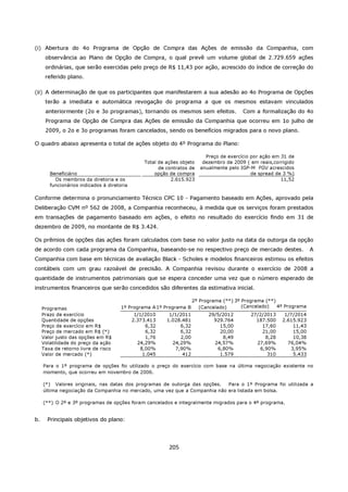 (i) Abertura do 4o Programa de Opção de Compra das Ações de emissão da Companhia, com
      observância ao Plano de Opção de Compra, o qual prevê um volume global de 2.729.659 ações
      ordinárias, que serão exercidas pelo preço de R$ 11,43 por ação, acrescido do índice de correção do
      referido plano.

(ii) A determinação de que os participantes que manifestarem a sua adesão ao 4o Programa de Opções
      terão a imediata e automática revogação do programa a que os mesmos estavam vinculados
      anteriormente (2o e 3o programas), tornando os mesmos sem efeitos.                  Com a formalização do 4o
      Programa de Opção de Compra das Ações de emissão da Companhia que ocorreu em 1o julho de
      2009, o 2o e 3o programas foram cancelados, sendo os benefícios migrados para o novo plano.

O quadro abaixo apresenta o total de ações objeto do 4º Programa do Plano:

                                                                           Preço de exercício por ação em 31 de
                                                 Total de ações objeto    dezembro de 2009 ( em reais,corrigido
                                                       de contratos de   anualmente pelo IGP-M FGV acrescidos
        Beneficiário                                 opção de compra                          de spread de 3 %)
          Os membros da diretoria e os                      2.615.923                                     11,52
        funcionários indicados à diretoria

Conforme determina o pronunciamento Técnico CPC 10 - Pagamento baseado em Ações, aprovado pela
Deliberação CVM nº 562 de 2008, a Companhia reconheceu, à medida que os serviços foram prestados
em transações de pagamento baseado em ações, o efeito no resultado do exercício findo em 31 de
dezembro de 2009, no montante de R$ 3.424.

Os prêmios de opções das ações foram calculados com base no valor justo na data da outorga da opção
de acordo com cada programa da Companhia, baseando-se no respectivo preço de mercado destes.                          A
Companhia com base em técnicas de avaliação Black - Scholes e modelos financeiros estimou os efeitos
contábeis com um grau razoável de precisão. A Companhia revisou durante o exercício de 2008 a
quantidade de instrumentos patrimoniais que se espera conceder uma vez que o número esperado de
instrumentos financeiros que serão concedidos são diferentes da estimativa inicial.

                                                                      2º Programa (**) 3º Programa (**)
     Programas                         1º Programa A 1º Programa B       (Cancelado)      (Cancelado)   4º Programa
     Prazo de exercício                       1/1/2010     1/1/2011         29/5/2012        27/2/2013     1/7/2014
     Quantidade de opções                    2.373.413    1.028.481           929.764          187.500    2.615.923
     Preço de exercício em R$                     6,32         6,32             15,00            17,60        11,43
     Preço de mercado em R$ (*)                   6,32         6,32             20,00            21,00        15,00
     Valor justo das opções em R$                 1,76         2,00              8,49             8,28        10,38
     Volatilidade do preço da ação             24,29%       24,29%            24,57%           27,69%       76,04%
     Taxa de retorno livre de risco             8,00%        7,90%             6,80%            6,90%        3,95%
     Valor de mercado (*)                        1.045          412             1.579              310        5.433

     Para o 1º programa de opções foi utilizado o preço do exercício com base na última negociação existente no
     momento, que ocorreu em novembro de 2006.

     (*) Valores originais, nas datas dos programas de outorga das opções.  Para o 1º Programa foi utilizada a
     última negociação da Companhia no mercado, uma vez que a Companhia não era listada em bolsa.

     (**) O 2º e 3º programas de opções foram cancelados e integralmente migrados para o 4º programa.


b.     Principais objetivos do plano:




                                                           205
 