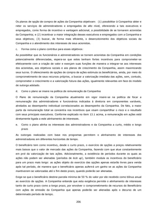 Os planos de opção de compra de ações da Companhia objetivam: (1) possibilitar à Companhia obter e
reter os serviços de administradores e empregados de alto nível, oferecendo a tais executivos e
empregados, como forma de incentivo e vantagem adicional, a possibilidade de se tornarem acionistas
da Companhia; e (2) incentivar a maior integração desses executivos e empregados com a Companhia e
seus objetivos; (3) buscar, de forma mais eficiente, o desenvolvimento dos objetivos sociais da
Companhia e o atendimento dos interesses de seus acionistas.

c.   Forma como o plano contribui para esses objetivos:

Ao possibilitar que os funcionários e administradores se tornem acionistas da Companhia em condições
potencialmente diferenciadas, espera-se que estes tenham fortes incentivos para comprometer-se
efetivamente com a criação de valor e exerçam suas funções de maneira a integrar-se aos interesses
dos acionistas, aos objetivos sociais e aos planos de crescimento da Companhia, assim maximizando
seus lucros. O oferecimento de opções de compra de ações estimula os beneficiários, ainda, por meio do
comprometimento de seus recursos próprios, a buscar a valorização imediata das ações, sem, contudo,
comprometer o crescimento e a valorização futura das ações, igualmente relevantes em face do modelo
de outorga adotado.

d.   Como o plano se insere na política de remuneração da Companhia

O Plano de remuneração da Companhia atualmente em vigor insere-se na política de focar a
remuneração dos administradores e funcionários indicados à diretoria em componentes variáveis,
atrelados ao desempenho individual correlacionados ao desempenho da Companhia. De fato, a maior
parte da remuneração total se concentra nos incentivos que visam compartilhar o risco e o resultado
com seus principais executivos. Conforme explicado no item 13.1 acima, a remuneração em ações está
diretamente ligada a este alinhamento de interesses.

e.   Como o plano alinha os interesses dos administradores e da Companhia a curto, médio e longo
     prazo

As outorgas realizadas com base nos programas permitem o alinhamento de interesses dos
administradores em diferentes horizontes de tempo.

O beneficiário tem como incentivo, desde o curto prazo, o exercício de opções a preços relativamente
mais baixos que o valor de mercado das ações da Companhia, fazendo com que atue constantemente
em prol da valorização de tais ações. Adicionalmente, a existência de períodos durante os quais as
ações não podem ser alienadas (períodos de lock up), também modula os incentivos do beneficiário
para um prazo mais longo: as ações objeto do exercício das opções apenas estarão livres para venda
após tal período, de maneira que o beneficiário apenas auferirá um ganho se as ações da Companhia
mantiverem-se valorizadas até o fim deste prazo, quando poderão ser alienadas.

Exige-se que o beneficiário destine parcela mínima de 50 % do valor por ele recebido como bônus anual
ao exercício de opções. A Companhia entende que esta exigência permite o alinhamento de interesses
tanto de curto prazo como a longo prazo, por envolver o comprometimento de recursos do Beneficiário
com ações de emissão da Companhia que apenas poderão ser alienadas após o decurso de um
determinado período de tempo.


                                                 206
 
