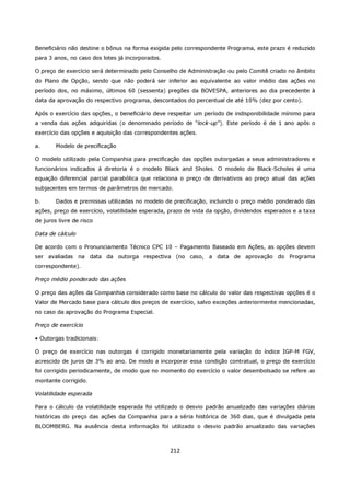 Beneficiário não destine o bônus na forma exigida pelo correspondente Programa, este prazo é reduzido
para 3 anos, no caso dos lotes já incorporados.

O preço de exercício será determinado pelo Conselho de Administração ou pelo Comitê criado no âmbito
do Plano de Opção, sendo que não poderá ser inferior ao equivalente ao valor médio das ações no
período dos, no máximo, últimos 60 (sessenta) pregões da BOVESPA, anteriores ao dia precedente à
data da aprovação do respectivo programa, descontados do percentual de até 10% (dez por cento).

Após o exercício das opções, o beneficiário deve respeitar um período de indisponibilidade mínimo para
a venda das ações adquiridas (o denominado período de “lock-up”). Este período é de 1 ano após o
exercício das opções e aquisição das correspondentes ações.

a.      Modelo de precificação

O modelo utilizado pela Companhia para precificação das opções outorgadas a seus administradores e
funcionários indicados á diretoria é o modelo Black and Sholes. O modelo de Black-Scholes é uma
equação diferencial parcial parabólica que relaciona o preço de derivativos ao preço atual das ações
subjacentes em termos de parâmetros de mercado.

b.      Dados e premissas utilizadas no modelo de precificação, incluindo o preço médio ponderado das
ações, preço de exercício, volatilidade esperada, prazo de vida da opção, dividendos esperados e a taxa
de juros livre de risco

Data de cálculo

De acordo com o Pronunciamento Técnico CPC 10 – Pagamento Baseado em Ações, as opções devem
ser avaliadas na data da outorga respectiva (no caso, a data de aprovação do Programa
correspondente).

Preço médio ponderado das ações

O preço das ações da Companhia considerado como base no cálculo do valor das respectivas opções é o
Valor de Mercado base para cálculo dos preços de exercício, salvo exceções anteriormente mencionadas,
no caso da aprovação do Programa Especial.

Preço de exercício

• Outorgas tradicionais:

O preço de exercício nas outorgas é corrigido monetariamente pela variação do índice IGP-M FGV,
acrescido de juros de 3% ao ano. De modo a incorporar essa condição contratual, o preço de exercício
foi corrigido periodicamente, de modo que no momento do exercício o valor desembolsado se refere ao
montante corrigido.

Volatilidade esperada

Para o cálculo da volatilidade esperada foi utilizado o desvio padrão anualizado das variações diárias
históricas do preço das ações da Companhia para a séria histórica de 360 dias, que é divulgada pela
BLOOMBERG. Na ausência desta informação foi utilizado o desvio padrão anualizado das variações



                                                  212
 