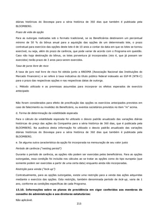 diárias históricas do Ibovespa para a séria histórica de 360 dias que também é publicada pela
BLOOMBERG.

Prazo de vida da opção

Para as outorgas realizadas sob o formato tradicional, se os Beneficiários destinarem um percentual
mínimo de 50 % do bônus anual para a aquisição das opções de um determinado lote, o prazo
contratual para exercício das opções deste lote é de 10 anos a contar da data em que os lotes se tornou
exercível, ou seja, além do prazo de carência, que pode variar de acordo com o Programa em questão.
Caso não haja destinação do bônus, os lotes porventura já incorporados (isto é, que já possam ser
exercidos) terão prazo de 3 anos para serem exercidos.

Taxa de juros livre de risco

A taxa de juro real livre de risco foi obtida junto a ANDIMA (Associação Nacional das Instituições do
Mercado Financeiro) e se refere à taxa indicativa do título público federal indexado ao IGP-M (NTN-C)
para o prazo das respectivas opções e nas respectivas datas de outorga.

c. Método utilizado e as premissas assumidas para incorporar os efeitos esperados de exercício
antecipado



Não foram considerados para efeito de precificação das opções os exercícios antecipados previstos em
caso de falecimento ou invalidez do Beneficiário, ou eventos societários previstos no item “m” acima.

d. Forma de determinação da volatilidade esperada

Para o cálculo da volatilidade esperada foi utilizado o desvio padrão anualizado das variações diárias
históricas do preço das ações da Companhia para a séria histórica de 360 dias, que é publicada pela
BLOOMBERG. Na ausência desta informação foi utilizado o desvio padrão anualizado das variações
diárias históricas do Ibovespa para a séria histórica de 360 dias que também é publicada pela
BLOOMBERG.

e. Se alguma outra característica da opção foi incorporada na mensuração de seu valor justo

Período de carência (“vesting period”)

Durante o período de carência, as opções não podem ser exercidas pelos beneficiários. Para as opções
outorgadas, essa condição foi incluída nos cálculos ao se tratar as opções como do tipo europeía (que
somente podem ser exercidas a partir de uma certa data) enquanto ainda não incorporadas.

Restrição para venda (“lock-up”)

Contratualmente, para as opções outorgadas, existe uma restrição para a venda das ações adquiridas
mediante o exercício das opções. Esta restrição, também denominada período de lock-up, varia de 1
ano, conforme as condições específicas de cada Programa.

13.10. Informações sobre os planos de previdência em vigor conferidos aos membros do
conselho de administração e aos diretores estatutários:

Não aplicável.
                                                  213
 