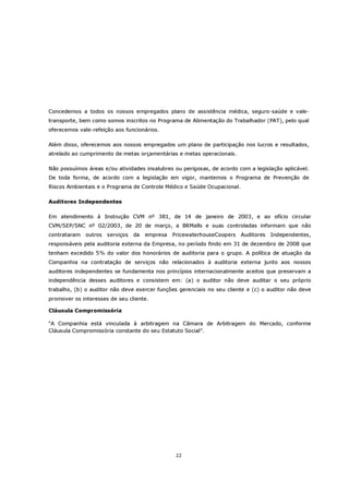 Concedemos a todos os nossos empregados plano de assistência médica, seguro-saúde e vale-
transporte, bem como somos inscritos no Programa de Alimentação do Trabalhador (PAT), pelo qual
oferecemos vale-refeição aos funcionários.

Além disso, oferecemos aos nossos empregados um plano de participação nos lucros e resultados,
atrelado ao cumprimento de metas orçamentárias e metas operacionais.

Não possuímos áreas e/ou atividades insalubres ou perigosas, de acordo com a legislação aplicável.
De toda forma, de acordo com a legislação em vigor, mantemos o Programa de Prevenção de
Riscos Ambientais e o Programa de Controle Médico e Saúde Ocupacional.

Auditores Independentes

Em atendimento à Instrução CVM nº 381, de 14 de janeiro de 2003, e ao ofício circular
CVM/SEP/SNC nº 02/2003, de 20 de março, a BRMalls e suas controladas informam que não
contrataram   outros   serviços   da   empresa   PricewaterhouseCoopers   Auditores   Independentes,
responsáveis pela auditoria externa da Empresa, no período findo em 31 de dezembro de 2008 que
tenham excedido 5% do valor dos honorários de auditoria para o grupo. A política de atuação da
Companhia na contratação de serviços não relacionados à auditoria externa junto aos nossos
auditores independentes se fundamenta nos princípios internacionalmente aceitos que preservam a
independência desses auditores e consistem em: (a) o auditor não deve auditar o seu próprio
trabalho, (b) o auditor não deve exercer funções gerenciais no seu cliente e (c) o auditor não deve
promover os interesses de seu cliente.

Cláusula Compromissória

“A Companhia está vinculada à arbitragem na Câmara de Arbitragem do Mercado, conforme
Cláusula Compromissória constante do seu Estatuto Social”.




                                                  22
 