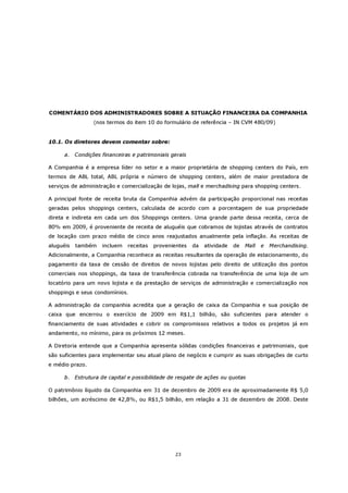 COMENTÁRIO DOS ADMINISTRADORES SOBRE A SITUAÇÃO FINANCEIRA DA COMPANHIA
                  (nos termos do item 10 do formulário de referência – IN CVM 480/09)


10.1. Os diretores devem comentar sobre:

      a.   Condições financeiras e patrimoniais gerais

A Companhia é a empresa líder no setor e a maior proprietária de shopping centers do País, em
termos de ABL total, ABL própria e número de shopping centers, além de maior prestadora de
serviços de administração e comercialização de lojas, mall e merchadising para shopping centers.

A principal fonte de receita bruta da Companhia advém da participação proporcional nas receitas
geradas pelos shoppings centers, calculada de acordo com a porcentagem de sua propriedade
direta e indireta em cada um dos Shoppings centers. Uma grande parte dessa receita, cerca de
80% em 2009, é proveniente de receita de aluguéis que cobramos de lojistas através de contratos
de locação com prazo médio de cinco anos reajustados anualmente pela inflação. As receitas de
aluguéis   também    incluem   receitas   provenientes   da   atividade   de   Mall   e   Merchandising.
Adicionalmente, a Companhia reconhece as receitas resultantes da operação de estacionamento, do
pagamento da taxa de cessão de direitos de novos lojistas pelo direito de utilização dos pontos
comerciais nos shoppings, da taxa de transferência cobrada na transferência de uma loja de um
locatório para um novo lojista e da prestação de serviços de administração e comercialização nos
shoppings e seus condomínios.

A administração da companhia acredita que a geração de caixa da Companhia e sua posição de
caixa que encerrou o exercício de 2009 em R$1,1 bilhão, são suficientes para atender o
financiamento de suas atividades e cobrir os compromissos relativos a todos os projetos já em
andamento, no mínimo, para os próximos 12 meses.

A Diretoria entende que a Companhia apresenta sólidas condições financeiras e patrimoniais, que
são suficientes para implementar seu atual plano de negócio e cumprir as suas obrigações de curto
e médio prazo.

      b. Estrutura de capital e possibilidade de resgate de ações ou quotas

O patrimônio líquido da Companhia em 31 de dezembro de 2009 era de aproximadamente R$ 5,0
bilhões, um acréscimo de 42,8%, ou R$1,5 bilhão, em relação a 31 de dezembro de 2008. Deste




                                                 23
 