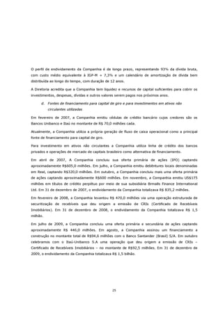 O perfil de endividamento da Companhia é de longo prazo, representando 93% da dívida bruta,
com custo médio equivalente à IGP-M + 7,3% e um calendário de amortização de dívida bem
distribuída ao longo do tempo, com duração de 12 anos.

A Diretoria acredita que a Companhia tem liquidez e recursos de capital suficientes para cobrir os
investimentos, despesas, dívidas e outros valores serem pagos nos próximos anos.

      d. Fontes de financiamento para capital de giro e para investimentos em ativos não
          circulantes utilizadas

Em fevereiro de 2007, a Companhia emitiu cédulas de crédito bancário cujos credores são os
Bancos Unibanco e Itaú no montante de R$ 70,0 milhões cada.

Atualmente, a Companhia utiliza a própria geração de fluxo de caixa operacional como a principal
fonte de financiamento para capital de giro.

Para investimento em ativos não circulantes a Companhia utiliza linha de crédito dos bancos
privados e operações de mercado de capitais brasileiro como alternativa de financiamento.

Em abril de 2007, A Companhia concluiu sua oferta primária de ações (IPO) captando
aproximadamente R$605,0 milhões. Em julho, a Companhia emitiu debêntures locais denominadas
em Real, captando R$320,0 milhões. Em outubro, a Companhia concluiu mais uma oferta primária
de ações captando aproximadamente R$600 milhões. Em novembro, a Companhia emitiu US$175
milhões em títulos de crédito perpétuo por meio de sua subsidiária Brmalls Finance International
Ltd. Em 31 de dezembro de 2007, o endividamento da Companhia totalizava R$ 835,2 milhões.

Em fevereiro de 2008, a Companhia levantou R$ 470,0 milhões via uma operação estruturada de
securitização de recebíveis que deu origem a emissão de CRIs (Certificado de Recebíveis
Imobiliários). Em 31 de dezembro de 2008, o endividamento da Companhia totalizava R$ 1,5
milhão.

Em julho de 2009, a Companhia concluiu uma oferta primária e secundária de ações captando
aproximadamente R$ 446,0 milhões. Em agosto, a Companhia assinou um financiamento a
construção no montante total de R$94,6 milhões com o Banco Santander (Brasil) S/A. Em outubro
celebramos com o Itaú-Unibanco S.A uma operação que deu origem a emissão de CRIs –
Certificado de Recebíveis Imobiliários – no montante de R$92,5 milhões. Em 31 de dezembro de
2009, o endividamento da Companhia totalizava R$ 1,5 bilhão.




                                                25
 