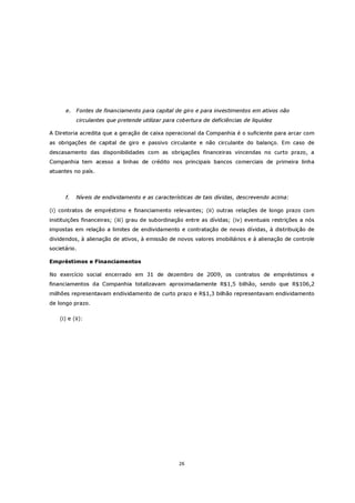 e.   Fontes de financiamento para capital de giro e para investimentos em ativos não
           circulantes que pretende utilizar para cobertura de deficiências de liquidez

A Diretoria acredita que a geração de caixa operacional da Companhia é o suficiente para arcar com
as obrigações de capital de giro e passivo circulante e não circulante do balanço. Em caso de
descasamento das disponibilidades com as obrigações financeiras vincendas no curto prazo, a
Companhia tem acesso a linhas de crédito nos principais bancos comerciais de primeira linha
atuantes no país.



      f.   Níveis de endividamento e as características de tais dívidas, descrevendo acima:

(i) contratos de empréstimo e financiamento relevantes; (ii) outras relações de longo prazo com
instituições financeiras; (iii) grau de subordinação entre as dívidas; (iv) eventuais restrições a nós
impostas em relação a limites de endividamento e contratação de novas dívidas, à distribuição de
dividendos, à alienação de ativos, à emissão de novos valores imobiliários e à alienação de controle
societário.

Empréstimos e Financiamentos

No exercício social encerrado em 31 de dezembro de 2009, os contratos de empréstimos e
financiamentos da Companhia totalizavam aproximadamente R$1,5 bilhão, sendo que R$106,2
milhões representavam endividamento de curto prazo e R$1,3 bilhão representavam endividamento
de longo prazo.

    (i) e (ii):




                                                  26
 