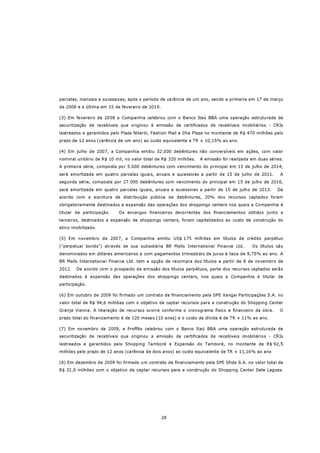 parcelas, mensais e sucessivas, após o período de carência de um ano, sendo a primeira em 17 de março
de 2008 e a última em 15 de fevereiro de 2019.

(3) Em fevereiro de 2008 a Companhia celebrou com o Banco Itaú BBA uma operação estruturada de
securitização de recebíveis que originou à emissão de certificados de recebíveis imobiliários - CRIs
lastreados e garantidos pelo Plaza Niterói, Fashion Mall e Ilha Plaza no montante de R$ 470 milhões pelo
prazo de 12 anos (carência de um ano) ao custo equivalente a TR + 10,15% ao ano.

(4) Em julho de 2007, a Companhia emitiu 32.000 debêntures não conversíveis em ações, com valor
nominal unitário de R$ 10 mil, no valor total de R$ 320 milhões.   A emissão foi realizada em duas séries.
A primeira série, composta por 5.000 debêntures com vencimento do principal em 15 de julho de 2014,
será amortizada em quatro parcelas iguais, anuais e sucessivas a partir de 15 de julho de 2011.         A
segunda série, composta por 27.000 debêntures com vencimento do principal em 15 de julho de 2016,
será amortizada em quatro parcelas iguais, anuais e sucessivas a partir de 15 de julho de 2013.        De
acordo com a escritura de distribuição pública de debêntures, 20% dos recursos captados foram
obrigatoriamente destinados a expansão das operações dos shoppings centers nos quais a Companhia é
titular de participação.    Os encargos financeiros decorrentes dos financiamentos obtidos junto a
terceiros, destinados a expansão de shoppings centers, foram capitalizados ao custo de construção do
ativo imobilizado.

(5) Em novembro de 2007, a Companhia emitiu US$ 175 milhões em títulos de crédito perpétuo
("perpetual bonds") através de sua subsidiária BR Malls International Finance Ltd.         Os títulos são
denominados em dólares americanos e com pagamentos trimestrais de juros à taxa de 9,75% ao ano. A
BR Malls International Finance Ltd. tem a opção de recompra dos títulos a partir de 8 de novembro de
2012.   De acordo com o prospecto de emissão dos títulos perpétuos, parte dos recursos captados serão
destinados à expansão das operações dos shoppings centers, nos quais a Companhia é titular de
participação.

(6) Em outubro de 2009 foi firmado um contrato de financiamento pela SPE Xangai Participações S.A. no
valor total de R$ 94,6 milhões com o objetivo de captar recursos para a construção do Shopping Center
Granja Vianna. A liberação de recursos ocorre conforme o cronograma físico e financeiro da obra.        O
prazo total do financiamento é de 120 meses (10 anos) e o custo da dívida é de TR + 11% ao ano.

(7) Em novembro de 2009, a Proffito celebrou com o Banco Itaú BBA uma operação estruturada de
securitização de recebíveis que originou a emissão de certificados de recebíveis imobiliários - CRIs
lastreados e garantidos pelo Shopping Tamboré e Expansão do Tamboré, no montante de R$ 92,5
milhões pelo prazo de 12 anos (carência de dois anos) ao custo equivalente de TR + 11,16% ao ano

(8) Em dezembro de 2009 foi firmado um contrato de financiamento pela SPE Sfida S.A. no valor total de
R$ 32,0 milhões com o objetivo de captar recursos para a construção do Shopping Center Sete Lagoas.




                                                 28
 